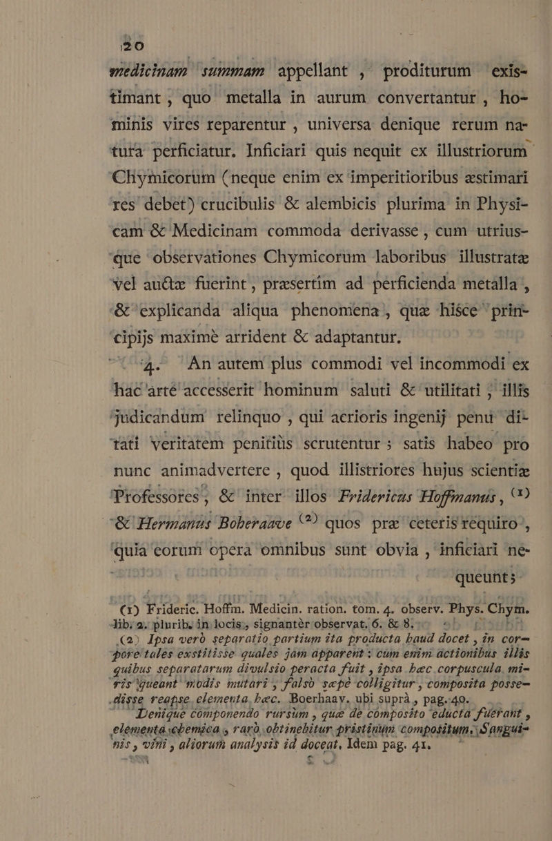 i20 wiedicinam summam appelant ,' proditurum exis- timant , quo metalla in aurum convertantur , ho- minis vires reparentur , universa denique rerum na- tuta perficiatur. Inficiari quis nequit ex illustriorum- Chymicorum (neque enim ex imperitioribus zstimari res debet) crucibulis &amp; alembicis plurima in Physi- cam &amp; Medicinam commoda derivasse , cum utrius- 'que observationes Chymicorum laboribus illustrate vel au&amp;tz fuerint, prasertim ad perficienda metalla , &amp; explicanda aliqua phenomena , quz hisce prin- cipijs maxime arrident &amp; adaptantur. 4. An autem plus commodi vel incommodi ex hac árté accesserit hominum saluti &amp; utilitati ; illis judicandum relinquo , qui acrioris ingenij penu di- tati Veritatem penitiüs scrutentur ; satis habeo pro nunc animadvertere , quod illistriores hujus scientiz Professores, &amp; inter illos Fridericus Hoffianus , c&amp; Hermanus Boberawoe C? quos. pra ceteris requiro , dm eorumi opera omnibus sunt obvia , inficiari ne- queunt. () Tode. Hoffm, Medicin. ration. tom. 4. Observ. P Chym. Jib. 2. plurib. in locis; signantér observat, 6. &amp; 8. : (2) Ipsa veró separatio partium ita groducta baud docet , in cor- pore'tales exstitisse quales jam apparent : cum enim actionibus illis iuis: separatarum divulsio peracta uit , ipsa bec.corpuscula. mi- is queant modis mutari, falso sepe colligitur , composita posse- isse reapse. elementa, bec. Boerhaay. ubi suprà, pag.40. — Denique Componendo rursum , que de cómposito educta fuerant , elementa ebemica , raró .obtinebitur pristinum compositum. Sangui- [o n vini , aliorum analysis id doceat, Idem pag. 41. a -