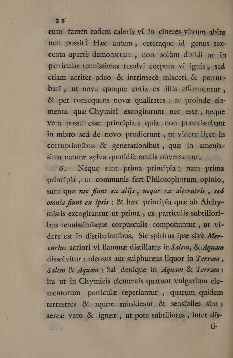 cum tamen eadem caloris vi in cineres vitrum abire non possit! Hzc autem; ceteraque id genus sex- centa aperte demonstrant, non solüm dividi ac in particulas tenuissimas resolvi corpora vi ignis , sed etiam actiter adeo &amp; intrinsece mixceri &amp; pertur- bari , ut nova quoque entia ex illis efformentur , &amp; per consequens nova qualitates : ac proinde ele- menta quz Chymici excogitarunt nec esse , neque vera posse. esse principia 5 quia non preexistebant in mixto sed. de novo prodierunt , ut videre licet. in corruptionibus &amp; generationibus , quz in. amenis- sima. naturz sylva quotidie oculis obversantur. 6. Neque sunt prima principia: nam. prima principia , ut communis fert Philosophorum opinio, sunt quz zec fiunt ex alijs , neque ex alterutris , sed omnia fiunt ex ipsis : &amp;&amp; haec. principia quz ab Alchy- mistis excogitantur ut prima , ex particulis subtiliori- bus tenuissimisque corpusculis. componuntur , ut vi- dere est in distilationibus, Sic spiritus ipse sive AMer- -eurius acriori vi flamma distillatus in Salem, &amp; Aquam dissolvitur ; oleosus aut sulphureus liquor in 7 erra , Salem &amp; Aquam 5 Sal denique. in; aquam &amp; Terram s ita ut in Chymicis elementis quatuor vulgarium ele- mentorum particulz reperiantur , quarum quidem terrestres. &amp; aquez subsideant &amp; sensibiles, sint ; aerem vero &amp; ignez;, ut pote subtiliores , inter dis- ti-