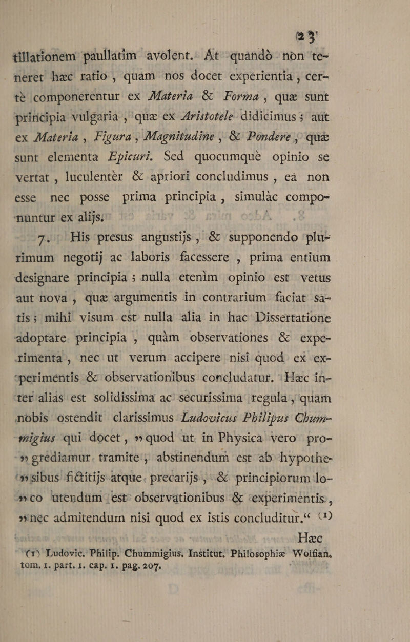 2*3 tillationem paullatim avolent.. At quaándó non te- . neret hzc ratio , quam nos docet experientia , cer- te componerentur ex JMaferia &amp; Forma, qua sunt principia vulgaria ,' qua ex Zfristotele didicimuss aut ex Materia ,. Figura , Magnitudine , &amp; Pondere j; qu&amp; sunt elementa Epiezrzi. Sed quocumqué opinio se vertat , luculenter &amp; apriori concludimus , eà non esse nec posse prima principia , SPACE CODE nuntur ex alijs. | 7. His presus angustis , &amp;&amp; supponendo plu- rimum negotij ac laboris facessere , prima entium designare principia ; nulla etenim opinio est vetus aut nova , quz argumentis in contrarium faciat sà- tis; mihi visum est nulla alia in hac Dissertatione adoptare principia , quàm observationes &amp; expe- rimenta , nec ut verum. accipere nisi quod ex ex- *perimentis &amp; observationibus concludatur. : Hac in- ter alias est solidissima ac. securissima regula , quam nobis ostendit clarissimus. Ludovicus Philipus Chum- -smigius qui docet, » quod ut in Physica vero pro- ^» grédiamur. tramite ; abstinendum est ab^ hypothe- '» sibus fi&amp;itijs atque. precarijs ,-.&amp; principiorum lo- »co utendum est^ observationibus &amp; 'experimentis., »nec admitendum nisi quod ex istis concluditur, (9 Hac '€(1) Ludovic. Philip. Chummigius, Institut, Philosophie Woifian, tom, 1. part. I. Cap. I. pag. 207.