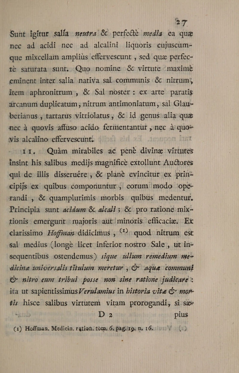 Sunt igitur salía mewtra &amp; perfcde media ea que nec ad acidi nec ad alcalini liquoris cujuscum- que mixcellam amplius effervescunt , sed qua: perfec- te saturata sunt. Quo nomine &amp; virtute maxim&amp; eminent inter salia nativa sal communis .&amp; nitrum; item aphronitrum , &amp; Sal noster: ex arte paratis árcanum duplicatum; nitrum antimoniatum , sal Glau- berianus , tartarus vitriolatus, &amp; id genus:alia qu£ nec à quovis affuso acido fermentantur ,'nec à quo* vis alcalino effervescunt. ] d X157 II. Quàm mirabiles ac penb diving vírtntes insint his salibus medijs magnifice extollunt Auctores qui de illis disserucre , &amp; plane evincitur ex prin- cipijs ex quibus componuntur , eorum modo ^ope- randi , &amp; quamplurimis morbis quibus medentur. Principia sunt acida &amp; alcali 5 &amp; | pro ratione. mix- tionis. emergunt: majoris. aut minoris efficaci. Ex clarissimo Hoffizan. didicimus , (2. quod nitrum est sal medius (longe licet inferior nostro Sale , ut in- sequentibus ostendemus) sque zllum remedium me- dicine universalis tübulum meretur , C* aque. communi Q- nitro eum tribui posse mom sime ratione judicare * ita ut sapientissimus Veraglamins in bistoria vite C mor- ti; hisce salibus virtutem vitam prorogandi, si sz- ku D 2 pius