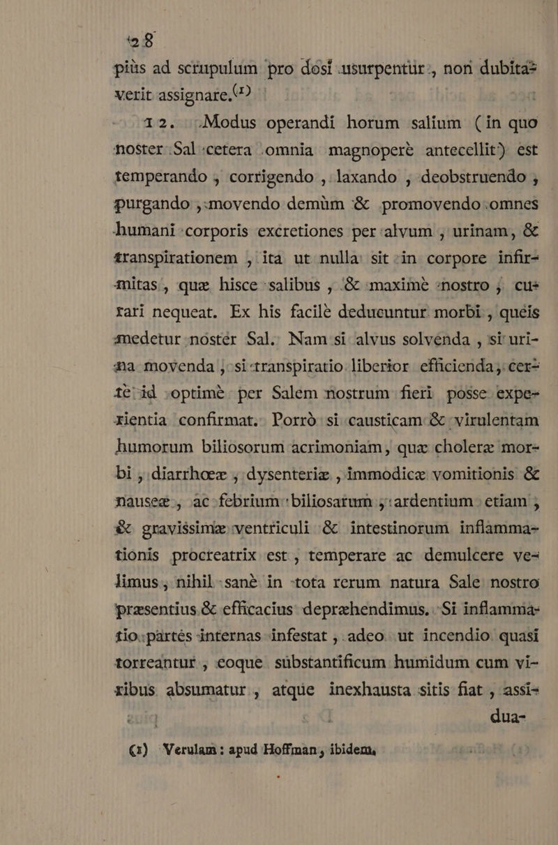 piüs ad scrupulum pro dosí .usurpentür., non dubita? verit assignare. ? 12. Modus operandi horum salium (in quo noster.Sal:.cetera .omnia magnopere anteccllit) est temperando , corrigendo ,. laxando , deobstruendo ; purgando ,:movendo demüm &amp; promovendo omnes humani :corporis excretiones per:alvum , urinam, &amp; transpirationem , ita ut nulla sit -in corpore infir- mitas, quz hisce salibus , .G&amp;c maxime «nostro j. cus rari nequeat. Ex his facile dedueuntur. morbi , queis medetur noster Sal. Nam si alvus solvenda , ssi' uri- 4a movenda ,:si-transpiratio liberior efhicienda;. cer- té id .optimé per Salem nostrum fieri posse expe- xientia confirmat. Porró si causticam &amp; 'virulentam humorum biliosorum acrimoniam qua cholerz mor- bi ; diarrhoez , dysenteriz , immodice vomitionis &amp; nauseg , ac febrium 'biliosarum ;:ardentium etiam ; € gravissima ventriculi &amp; intestinorum inflamma- tionis procreatrix est, temperare ac demulcere ve- limus, nihil-.sané in :tota rerum natura Sale nostro przsentius.&amp; efficacius deprehendimus. Si inflamma: tio.partés internas infestat ,. adeo. ut incendio quasi torreantur , eoque sübstantificum humidum cum vi- ribus absumatur , atque inexhausta sitis fiat , assi- dua- (:) WVerulam: apud Hoffman , ibidem,