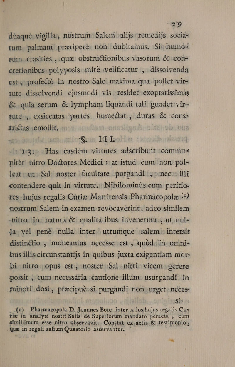 qe düaqué vigilia, nostrum Salem alijs remedijs socia- tum palmam praripere. non dubitamus. Si humo- rüm .crasities , qux. obstru&amp;ionibus vasorum &amp; .con- cretionibus polyposis mire :velificatur , dissolvenda est, profe&amp;ó in nostro Sale maxima qua pollet vir- tute dissolvendi ejusmodi vis residet exoptatissimaj &amp; quia serum. &amp; lympham liquandi tali guadet vir- tüté-,. exsiccatas :partes. humeQtat., duras &amp; cons: trictas emollit. | fun Isi Too 13: Has easdem virtutes adscribunt :commu- niter nitro Do&amp;ores Medici ; at istud. cum non pol- leat. ut .Sal noster facultate purgandi , ^;nec-. illi contendere. quit.in virtute. Nihilominüs.cum peritio: res -hujus regalis Curie Matritensis Pharmacopolz (2 nostrum Salem in examen revocavetint, adeo similem -nitro in. natura &amp; qualitatibus invenerunt , ut nul- Ja vel pené nulla inter utrumque salem intersit distindio , moneamus necesse est, quód. in omni- bus illis.circunstantijs in quibus juxta exigentiam mor- bi nitro. opus est, noster Sal nitri vicem gerere possit , cum necessaria cautione illum. usurpandi in minori.dosi, precipue si purgandi non urget neces: ur SlI- .,(1) Pharmacopola.D. Joannes Bote inter alios hujus regalis Cus rie in analysi nostri Salis de Superiorum mandato peracta , eum simillimum esse nitro observavit. Constat ex actis &amp; testimonio ; .qua in regali salium Quaestorio asservantur,