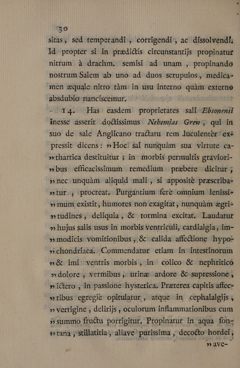 40 sitas, sed temperandi , corrigendi , ac. díssolvendl; ld propter si in predidis circunstantijs propinatuf nittum à drachm. semisi ad unam , propinando nostrum Salem ab uno ad duos scrupulos, medica- men aequale nitro tám. in usu interno uam externo absdubio rnanciscemiur. | - 14. Has easdem proprietates sali ;Ebsopensi inesse asserit .doGissimus — Nebemzas Grew, qui in suo de sale Ánglicano tra&amp;atu rem luculentér: exe pressit dicens: » Hoc! sal nuriquàm sua virtute ca- »thartica destituitur ; in morbis permultis graviori- »bus efficacissimum remedium prebere dicitur ; »nec unquàm aliquid mali, si apposite przscriba- »tur., procreat. Purgántium feré omnium lenissi» » mumi existit, humores non exagitat, nunquàm zgri- »tudines, deliquia, &amp; tormina excitat. Laudatur » hujus salis usus in morbis ventriculi, cardialgia , im- »» modicis. vomitionibus ,.&amp; calida affedione hypo- » chondríaca. Commendatur etiam in íntestinorum »é&amp; imi ventris morbis, in colico &amp; nephritico » dolore , vermibus ,. urine ardore &amp; supressione , »i&amp;ero, in passione hysterica. Preterea capitis affec- »tibus egregie opitulatur , atque in cephalalgijs , » vertigine , delirijs , oculorum inflammationibus cum » summo fru&amp;u porrigitur, Propinatur in aqua fon- á»tana ,'stillatitia , aliave purissima , decocto hordei ;