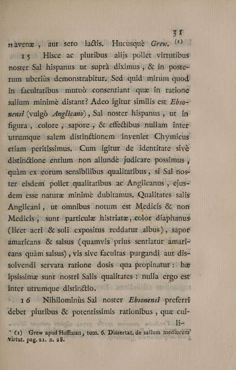 3f »àvene , aut sero la&amp;is. Hucusque Gzew. C? 15 Hisce ac pluribus alijs pollet virtutibus noster Sal hispanus ut suprà diximus , &amp; in poste- rum uberiüs demonstrabitur. Sed. quid: mirum quod. in facultatibus mutuó .consentiant qua in ratione Ssalium minime distant? Adeo igitur similis est. Ebso- mensi (vulgà .4nglicano) , Sal noster hispanus , ut in figura, colore ; .sapore., &amp; effedibus nullam inter utrumque :salem distin&amp;ionem 'inyeniet X:Chymicus etiam peritissimus, Cum igitur de identitate siv&amp; distin&amp;ione entium -non aliundé- judicare possimus , quàm ex «eorum sensibilibus .qualitatibus , si Sal nos- ter eisdem pollet qualitatibus. ac Ánglicanus , ejus- dem esse náturz minime dubitamus. Qualitates. salis Anglicani, ut omnibus notum est Medicis &amp; non Medicis, sunt particule histriatz ,.color diaphanus (licet aeri .&amp; soli expositus reddatur .albus) , sapor amaricans &amp; salsus (quamvis prius sentiatur amari- «ans quàm salsus) , vis sive facultas purgandi aut dis- solvendi servata ratione dosis. qua propinatur:' hz ipsissima sunt nostri Salis qualitates : nulla ergo est inter utrumque distinctio. 16 Nihilominüs Sal noster Zbsonensi -preferri deber pluribus &amp; potentissimis rationibus , quz .cui-  a) Grew apud Hoffman , tom. 6. Diei de salium mediorürr 'virtut. pag. 21. n. 28. 3