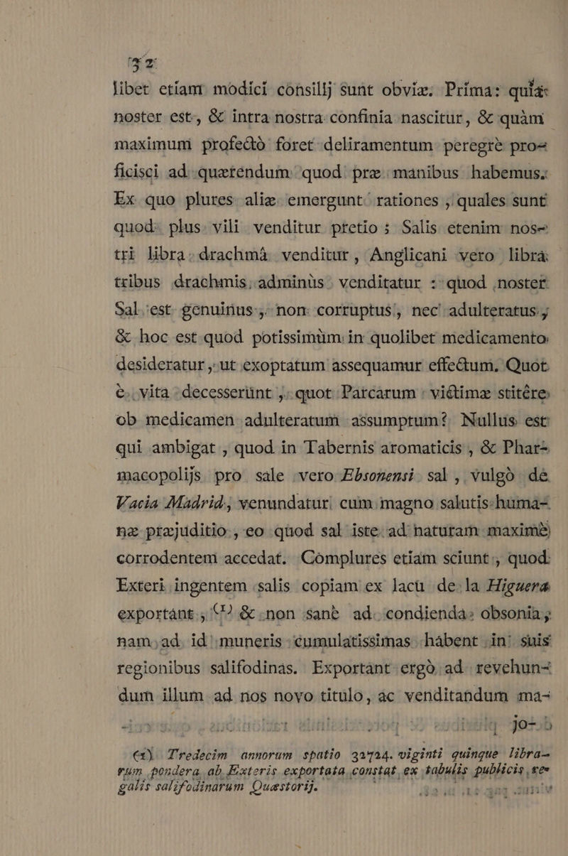 X libet etíanr modíci consillj sunt obviz; Príma: quia: noster est, &amp; intra nostra confinia nascitur, &amp;c quàm - maximum: profeQó foret deliramentum. peregre pro« ficisci ad..quaetendum: quod. prz manibus habemus. Ex quo plures alie. emergunt. rationes , quales sunt quod- plus. vili. venditur pretio s Salis etenim: nose tri libra. drachmáà venditur, Anglicani vero libra: tribus drachmis; adminüs . venditatur ::quod noster Sal.'est. genuinus ,- nom corruptus, nec adulteratus ;; &amp; hoc est quod potissimüm.in quolibet medicamento: desideratur ,;ut exoptatum assequamur effe&amp;um, Quot €. Vita decesserünt ,. quot Parcarum : vi&amp;timz stitére ob medicamen adulteratum assumptum? Nullus est qui ambigat , quod in Tabernis aromaticis , &amp; Phar- macopolij. pro sale ;vero Ebsozensi sal, vulgo de Vacia Madrid, venundaturi cum. magno salutis:-hüma- na prajuditio., eo quod sal iste. ad naturam maxime corrodentem accedat. Complures etiam sciunt, quod: Exteri ingentem salis copiam ex lacü de.la Higaera exportánt.; €? &amp; non sanb ad. condienda: obsonia y nam;ad. id muneris -éumulatissimas .hábent in: suis regionibus salifodinas. Exportant ergó ad revehun- dum illum ad nos novo titulo, àc venditandum ma- ENS  pcinolset liti por eitdt Hq jo-.5 €x). Tredecim annorum spatio 3u724. viginti quinque libra rum pondera, ab. Exteris exportata constat, ex tabulis publicis ce» galis salzfodinarum Quastorij. Unna