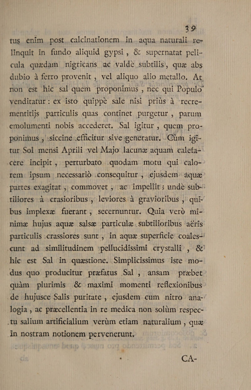 tus enim post. calcinationem |. in. aqua. naturali. re- linquit in fundo aliquid gypsi , &amp; supernatat peli- cula quedam nigricans ac valde subtilis, quae abs dubio à ferro provenit , vel aliquo alio metallo. At. non est hic sal quem proponimus , nec qui Populo venditatur: ex isto quippe sale nisi priüs à recre- mentiti pàrticulis quas continet purgetur , parum emolumenti nobis accederet. Sal igitur , quem pro- ponimus ; :siccine .efficitur sive igenératur. .Cüm igi- tur Sol mensi Aprili vel Majo lacunz aquam calefa- ere incipit, perturbato .quodam motu qui calo-- rem ipsum necessario .consequitur , ejusdem. áquz partes. exagitat ; commovet ; ac impellit; unde sub-: tiliores à .crasioribus ; leviores à gravioribus ,' qui- bus implexe fuerant, secernuntur. Quia veró mi- nimz hujus aqua salse particule .subtilioribus aeris particulis .crassiores sunt , in aqua superficie coales-: «unt ad similitudinem :pellucidissimi crystalli , &amp; hic est Sal in quzstione. Simplicissimus iste mo- dus quo producitur prefatus Sal , ansam praebet quàm plurimis Gc maximi momenti reflexionibus .de hujusce Salis puritate , ejusdem cum nitro. ana- logia , ac przcellentia in re medica non solüm respec- .tu salium artificialium verüm etiam naturalium , qua in nostram notionem pervenerunt, * ur CA-