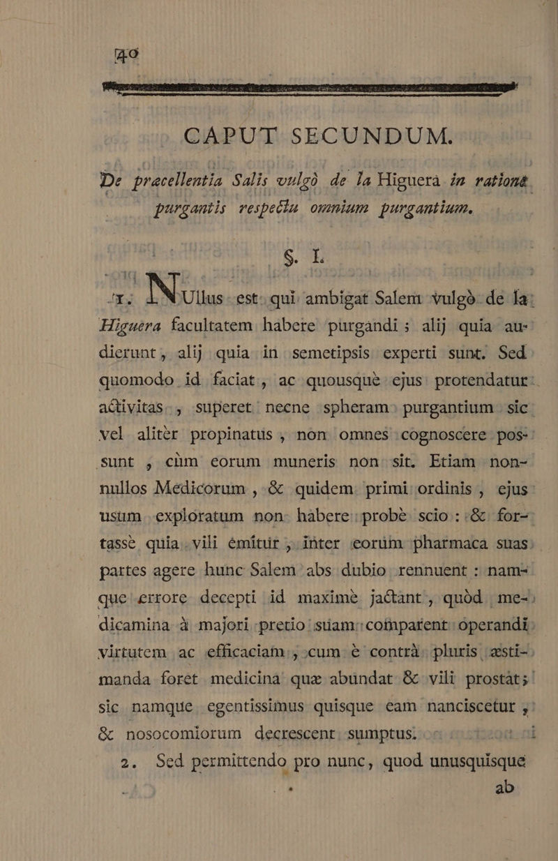 De pracellentia Salis vulgà de la Higuera iz ration. purgantis reipetta omnium purgantium. SN Higuera facultatem. habere purgandi; alij quia au dierunt, alij quia in semetipsis experti sunt. Sed Sunt , chm eorum muneris non sit. Etiam non- partes agere hunc Salem abs dubio rennuent : nam- sic namque egentissimus quisque eam nanciscetur , &amp; nosocomiorum decrescent. sumptus. ' 2. Sed permittendo pro nunc, quod unusquisque  ab