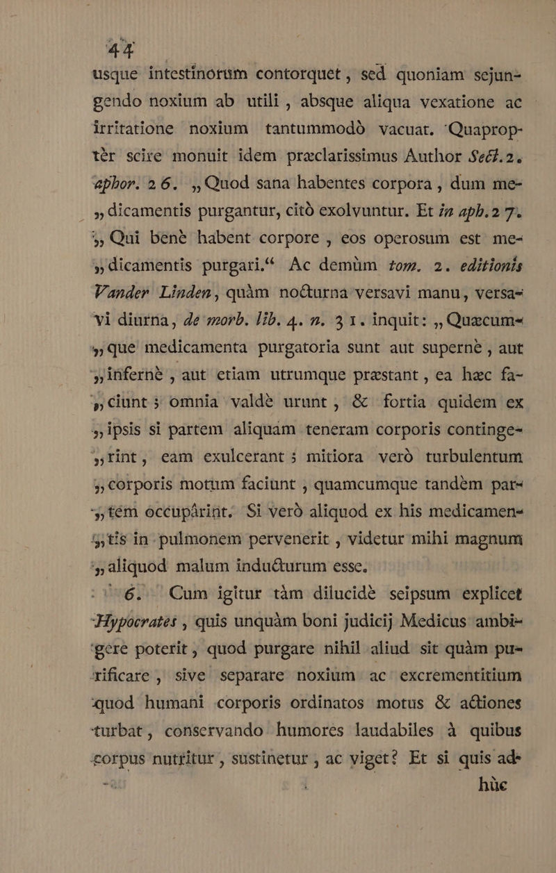 4X usque intestínorum contorquet , sed quoniam sejun- gendo noxium ab utili, absque aliqua vexatione ac irritatione noxium tantummodo vacuat. Quaprop- ter scire monuit idem praclarissimus Author $e6.2. apbor. 2. 6. .,, Quod sana habentes corpora , dum me- . » dicamentis purgantur, citó exolvuntur. Et iz apb.2 7. 5, Qui bené habent corpore , eos operosum est me- »dicamentis purgari.^ Ac demüm om. 2. editionis Vander Linden, quàm nocturna versavi manu, versa- vi diurna, Ze morb. lib. 4. n. 3 1. inquit: ,, Quzcum- »que medicamenta purgatoria sunt aut superne , aut y inferne , aut etiam utrumque praestant , ea hac fa- $»Cunt; omnia valdé urunt, &amp; fortia quidem ex »ipsis si partem aliquam teneram corporis continge- »rint, eam exulcerant 5 mitiora veró turbulentum »corporis motum faciunt , quamcumque tandem par- ,tém occupárint. Si veró aliquod ex his medicamen- 535tis in pulmonem pervenerit , videtur mihi magnum 5, aliquod malum indu&amp;Qurum esse. | 6. Cum igitur tàm dilucide seipsum explicet Hypocratet , quis unquàm boni judicij Medicus ambi- gere poterit, quod purgare nihil aliud sit quàm pu- Xificare , sive separare noxium ac excrementitium quod humani corporis ordinatos motus &amp; actiones turbat, conservando humores laudabiles à quibus corpus nutritur , sustinetur , ac viget? Et si quis ad* * | : hüe