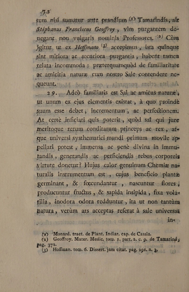 JS tum nisí.sumatur ante prandinm (DP Tamarindis ait &téphanus, Franciscus Geoffroy , yim pürgantem do negant. non vulgaris noseinis Professores, ?/ Cüm Agitur. ut..ex. Hoffinaue (8. aceepimus-, ista «quinque sint mitiora; ac...sccnriora..;purgantia ;; habent: tamen xelata: incommoda j praterquamquód de familiaritate ac àmicitia nature cnm nostro $ale: contendere ne» queunt, - M. bonae: spon eixténag, ee PLNRA 29... Àdcó. familiaris est Sal.ac. amicus. maturz ut unum ex ejus elementis existat, à quo proinde suum. esse debet; incrementum , ac perfedionem. At cene inficiari. quis... poterit, quód sal..qui-. jure meritoque rerum. .conditarum , princeps ac. rex., ate que universi systhematici mundi primum .movile aps pellari potest ; immensa ac pene divina in immus tandis , generandis .:ac . pexficiendis . rebus. corporeis yirtute donetur: Hujus calor genuinum Chemie nae turalis instrumentum. est.., cujus beneficio plante germinant , & foecundantur , nascuntur - flores ; producuntur. fru&us , & sapida insipida , fixa vola- tilia , inodora odora tedduntur, ita ut non tantüm Datura, verüm ars acceptas referat à sale universas AD I tr») Monard. tract. de Plant. Indiar. cap. de Cassia. (2) Geoffroy. Mater. Medic, tom. z. part. 2. c. 9. de Tamarind j pag. 372. .— MD. ed ud (3). Hoffman. tom. 6. Dissert. jam citat. pag, 291. n. 3.