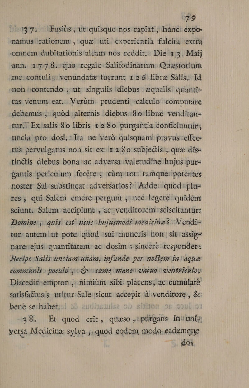 147. Fusiüs, ut quisque nos capiat ; hánc: expo- nàmus rationem , quz uti experientia fulcita extra omnem dubitationis aleam nos reddit. Die 1:3. Maij ann. 17759. quo regale Salifodinarum. Quzstorium me contuli j: venundatz fuerunt 1246 libre Sális. Id non contendo , ut singulis diebus : equalis. quanti- tas venum eat. Verüm prudenti calculo computare debemus , quód alternis diebus:.8o libre venditan« tur. Ex salis 8o libris 12 80 purgantia conficiuntur; uncia pro dosi.:lIta ne veró quisquam pravus effec. tus pervulgatus non sit ex 1280 subjeàis , que dís« tindis diebus bona ac adversa valetudine hujus purs gantis periculum fecére j cüm tot. tamque: potentes noster Sal substineat adversarios?: Adde:'quod: plu res, qui Salem emere pergunt , nec legere. quidem sciunt, Salem accipiunt , ac, venditorem . sciscitantur: Domine y quis. est/usus bujusmodi swedieina *- N endi tor autem ut pote quod sui muneris non; sit. assig- nare ejus quantitatem. ac dosim ; sincere respondet: Becipe Salis unciam unam, infunde per notlem in aque communis » poculo y «e: sume mane: vacuo - dentriculoy Discedit-emiptor j; nimiüm sibi: placens, ac:cumulaté satisfa&amp;us ; utitur Sale sicut accepit à venditore, &amp; bene se habet. 10 ! : 38. Et quod erit, quaeso ,:pürgans inuuníz versa Medicinz sylva ;. quod eodem modo. eademque ^. 803