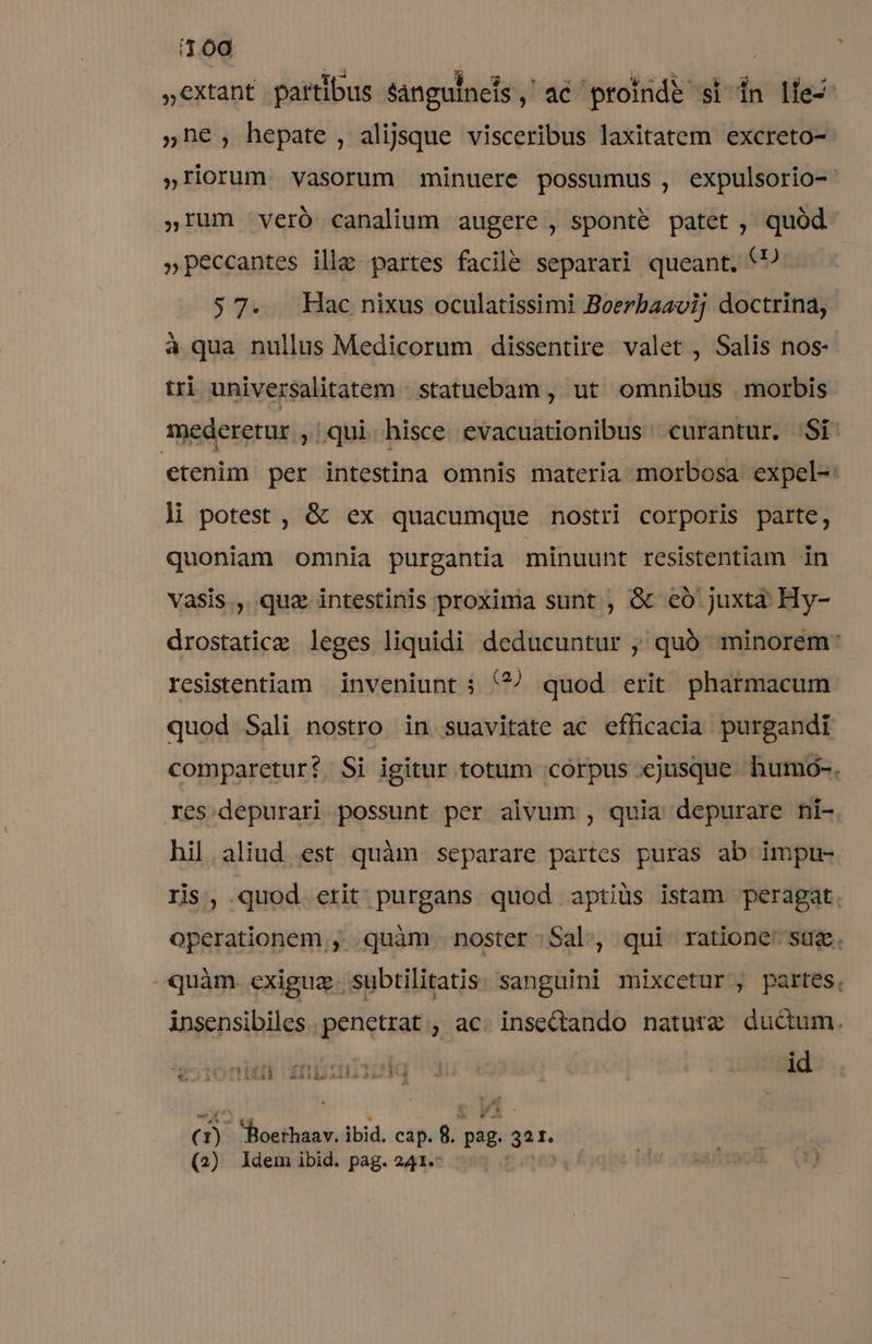 11.00 ,,extant partibus sanguinets $4086 proinde si in lie- ;n€, hepate, alijsque visceribus laxitatem excreto- »Ilorum vasorum minuere possumus , expulsorio- ,Ium veró canalium augere , sponte patet, quód »peccantes ille partes facile separari queant. (9 57. Hac nixus oculatissimi Boerbaavi; doctrina, à qua nullus Medicorum dissentire valet , Salis nos- tri universalitatem - statuebam , ut. omnibus | morbis. mederetur , qui hisce evacuationibus curantur. .Si etenim per intestina omnis materia morbosa expel-: li potest, &amp; ex quacumque nostri corporis parte, quoniam omnia purgantia minuunt resistentiam in vasis , quz intestinis proxima sunt , &amp; có juxta Hy- drostatice leges liquidi deducuntur ; quà minorem: resistentiam | inveniunt ; (?^^ quod erit pharmacum quod Sali nostro in suavitate ac efficacia purgandi comparetur? Si igitur totum .córpus ejusque. humoó-. res.depurari possunt per alvum , quia depurare ni- hil aliud est quàm separare partes puras ab impu- ris, quod. etit- purgans quod aptiüs istam peragat. operationem, quàm noster. Sal, qui ratione: sug. quàm exiguz . subtilitatis sanguini mixcetur , partes. insensibiles penetrat; ac. insetando naturz ducum. id TI. TE**A D u 53477 - » 1l 'iSAA ^AXÀAadaailllo ia - () ML ibid. cap. 8. sin gat.