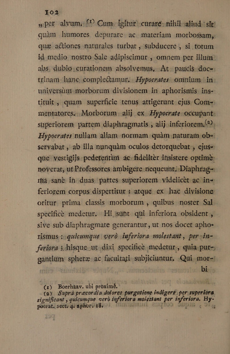 »per alvum. f? Cum. igitut' curaré- nihil-aliud : sit: quàm humores depurare ac materiam morbossam, quae actiones naturales turbat , subducere , si totum id medio nostro Sale adipiscimur , omnem per illum: abs. dubio;curationem absolvemus, At. paucis doc- trinam. hanc complectamur. . Hypocrates omnium |. in universum morborum divisionem in aphorismis ins- tituit, quam superficie tenus attigerunt ejus. Com- mentatores.. Morborum. alij ex .:Hypocrate. occupant: superiorem. partem diaphragmatis , alij inferiorem. Hypocrates nullam aliam. normam. quàm naturam ob-« servabat , ab illa nunquàm oculos detorquebat , ejus« que vestigijs pedetentim ac. fideliter insistere optimi: noverat, ut Ptofessores ambigere nequeunt; Diaphrag-: ilà sane in duas pattes superiorem videlicet ac in- feriorem corpus dispertitur ; atque ex hac divisione oritur prima classis morborum , quibus noster Sal specifice medetur. Hi, sübt qui inferiora obsident , sive sub diaphragmate generantur, ut nos docet apho- rismus ::. quicumque | ger laferiora molestant , per -in- feriora i hisque ut dixi specifice medetur , quia pur- gantigm: spherz ac facultaji subjiciuntur, .Qui mor-: : bi (1) Boerhaav. ubi próximé, (2) Suprà precordia dolores purgatione indigeré per superiora significant , quicumque veró inferiora molestant per inferiora. Hy- e pocrat. sect; 44 aphor: 18. ^ | i cq
