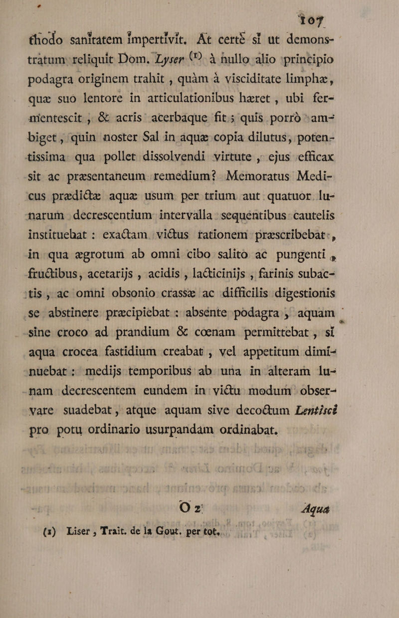 £hodo saniratem impertivit, At cert sl ut demons-- tratum: reliquit Dom. Zyser (?. à nullo alio principio podagra originem trahit , quàm à visciditate limphz, quz suo lentore in articulationibus haeret , ubi fer- nentescit , &amp; acris acerbaque fit; quis porró :am- biget, quin noster Sal in aqua copia dilutus, poten- tisima. qua pollet dissolvendi virtute , ejus efficax Sit ac presentaneum remedium? Memoratus Medi- cus predica aqua usum per trium aut quatuor. lu- narum decrescentium intervalla : sequentibus cautelis instituebat : exadiam. vidus rationem prescribebat: , in qua egrotum ab omni cibo salito ac pungenti , fru&amp;tibus, acetarijs , acidis , la&amp;ticinijs , farinis subac- |tis , ac omni obsonio crassz ac difficilis digestionis Se abstinere pracipiebat : absente podagra , aquam ' sine croco ad prandium &amp; coenam permittebat , sí aqua crocea fastidium creabat , vel appetitum dimi- nuebat: medijs temporibus ab una in alteram lu- -nam decrescentem eundem in victu modum obser- vare suadebat, atque aquam sive deco&amp;um Lentisci pro potu ordinario usurpandam ordinabat. Oz Aqua (1) Liser , Trait. de la Gout. per tot,