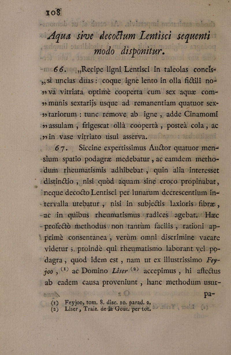 Aqua siue decotlum Lentisci. sequenti - | modo disponitur. 27066. Recipe ligni Lentisci in taleolas concis- 3,Si uncias duas: coque igne lento in olla fictili no- »và vitriata optime coopertà cum sex aque com- » munis sextarijs usque ad remanentiam quatuor sex- »tariorum : tunc; remove ab. igne , adde Cinamomi »áàssulam ;, frigescat ollà coopertà ,. posteà cola ; àc .»in.vase vitriato usui àsserva. — | 67. Siccine expertisimus Auctor quatuor men- -slum. spatio podagra medebatur , ac eamdem metho- ;dum. rheumatismis adhibebat ,: quin alia interesset | ;distin&amp;io , nisi quód aquam. sine croco. propinabat , neque deco&amp;o Lentisci per lunarum decrescentium in- -tervalla utebatur , nisi in subjedis laxioris. fibra, -ac in:;quibus rheumatismus 'radices agebat; Hac - profedo :iethodus' non 'tantüm facilis , rationi ap- t prim&amp; consentanea ,. verüm. omni discrimine. vacate videtur 5. proinde .qui rheumatismo laborant vel po- dagra, quod idem est , nam ut ex illustrissimo Fzy- je0 , '? ac Domino Liser ? accepimus , hi affe&amp;us ab eadem causa proveniunt , hanc methodum usur- (1) Feyjoo, tom. 8. disc. 10. parad. 2, (4) Liser, Trait. dea Gout; pertot, ^^ -