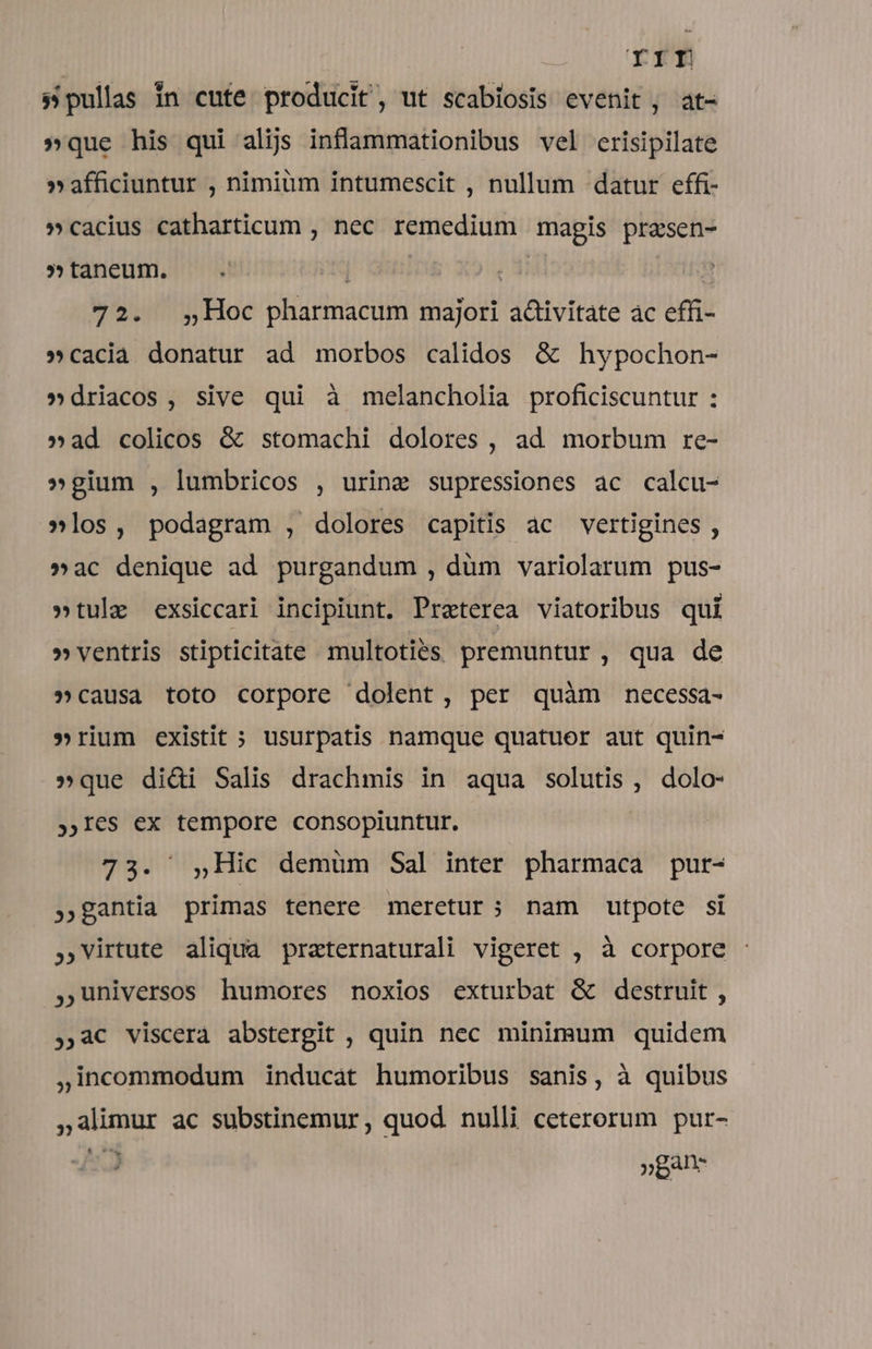 | rrf s pullas In cute producit, ut scabiosis evenit , at- »que his qui alijs inflammationibus vel erisipilate »afficiuntur , nimiüm intumescit , nullum datur effi- »cacius catharticum , nec remedium magis prasen- 5» taneum. | c ! 72. ,Hoc pharmacum majori activitate ac effi- »cacia donatur ad morbos calidos &amp; hypochon- »driacos, sive qui à melancholia proficiscuntur : »ad colicos &amp; stomachi dolores, ad morbum re- »gium , lumbricos , urine supressiones ac calcu- »los, podagram , dolores capitis ac vertigines , »ac denique ad purgandum , düm variolarum pus- »tulz exsiccari incipiunt. Preterea viatoribus qui » ventris stipticitate multoties premuntur , qua de »causa toto corpore dolent, per quàm necessa- »rium existit ; usurpatis namque quatuer aut quin- »que dici Salis drachmis in aqua solutis, dolo- ,I€s ex tempore consopiuntur. 73. 5,Hic demum Sal inter pharmaca pur- » gantia primas tenere meretur; nam utpote si ,virtute aliqua praternaturali vigeret , à corpore universos humores noxios exturbat &amp; destruit , ,,a€ viscera abstergit , quin nec minimum quidem ,incommodum inducat humoribus sanis, à quibus ,alimur ac substinemur, quod nulli ceterorum pur- ! »par