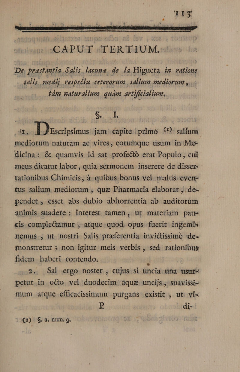 «CAPUT TERTIUM. De. praestantia. Salis. gs i la Higueta i5 rations salis . medi; vespettu ceterorum . salium mediorum , tam naturalium quam arti ificialium. Fh Discapsmus jam capite /primo €? salium. mediorum naturam ac vires, eorumque usum in Me- dicina: &amp; quamvis id sat profe&amp;ó erat Populo, cui meus dicatur labor, quia sermonem inserere de disser- tationibus Chimicis, à quibus bonus vel. malus 'even- tus salium mediorum , quz Pharmacia elaborat , .de- pendet , esset abs dubio abhorrentia ab auditorum animis suadere : interest tamen , ut materiam pau- cis comple&amp;amur , atque quod. opus fuerit ingemis nemus , ut nostri Salis praferentia invictissime -de- inonstretur 5 non igitur meis verbis , sed rationibus fidem haberi contendo. : 2. Sal ergo noster , cujus si uncia una usuf« petur in odo vel duodecim aquz uncijs , suavissi- mum atque efficacissimum purgans existit , ut. vi« p di-