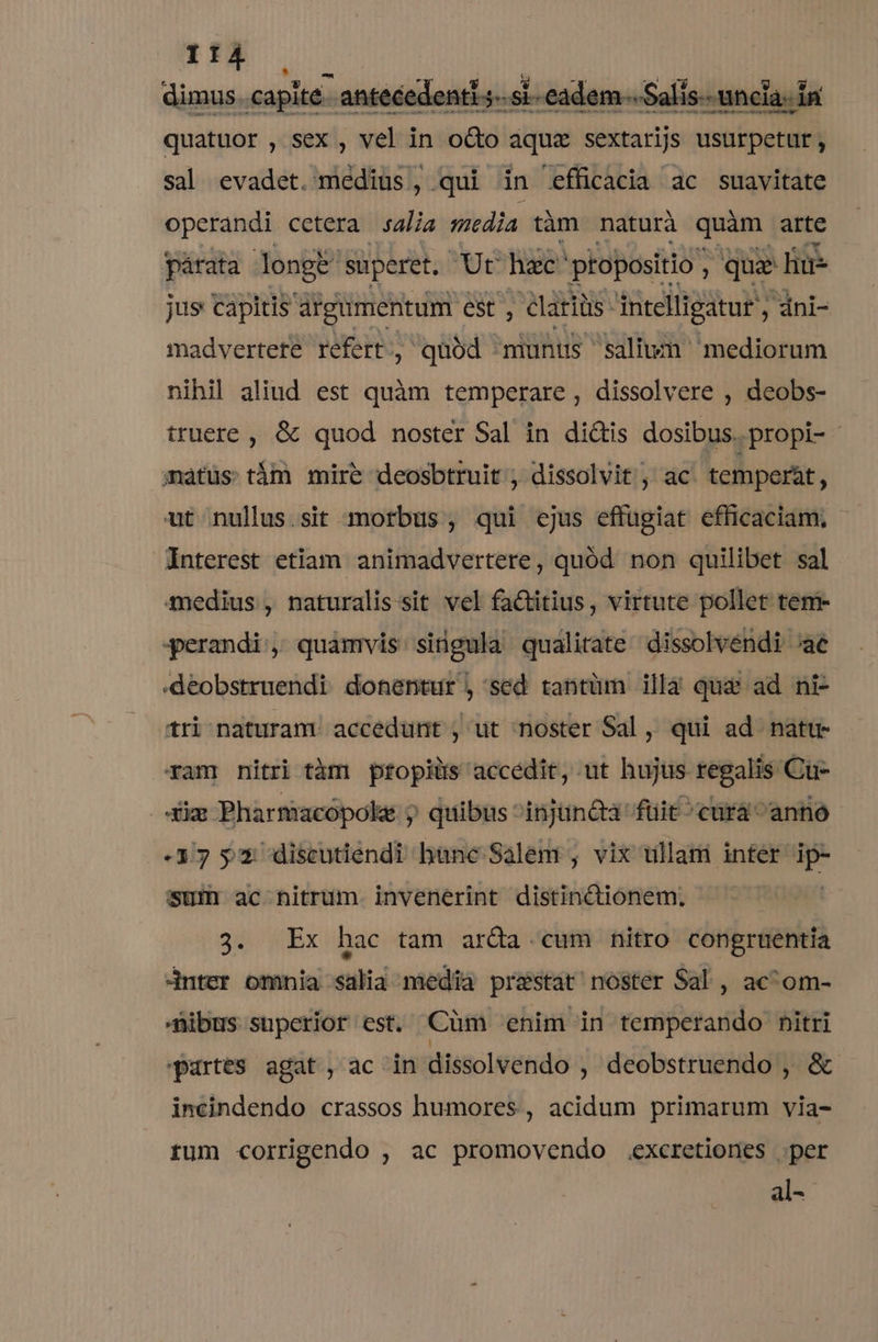 :1]À — dimus capite antecedenti j- si. eadem. Salis uncia. in quatuor , sex, vel in o&amp;o aquz sextarijs usurpetur, sal evadet. medius, qui in efficacia ac suavitate operandi cetera salia media tàm naturà quim arte párata longe. süperet, nc hac' ptopositio ; qua liue jus capitis argumentum est , lari iüs- intelligatur , dni- madvertete refert, quód munus salivn mediorum nihil aliud est quàm temperare, dissolvere , deobs- truere , &amp; quod noster Sal in di&amp;is dosibus.propi- matüs: tám mire deosbtruit , dissolvit , ac. temperát, ut nullus.sit morbus, qui ejus effügiat efficaciam; Interest etiam animadvertere, quód. non quilibet sal medius, naturalis:sit vel factitius, virtute pollet tem- qerandi;, quamvis singula qualitate dissolvendi ^ae -deobstruendi donentur , sed tantüm illà qua ad ni- tri naturam. accedunt , ut noster Sal, qui ad nattr ram nitri tàm ptopiüs accedit, ut hujus regalis Cu- diam Pharmacopoke y quibus ^injuncta füit ^cürá anno 33 $ x discutiendi hüne Salem , vix tillami inter  sum ac nitrum. invenerint distinctionem. 3. Ex hac tam arda cum nitro congruentia 4nter omnia salia media prestat? noster Sal , ac^om- Dibus superior est. Càüm enim in temperando nitri Partes agat, ac in dissolvendo , deobstruendo , &amp; incindendo crassos humores, acidum primarum via- rum corrigendo , ac promovendo .excretiones per al-