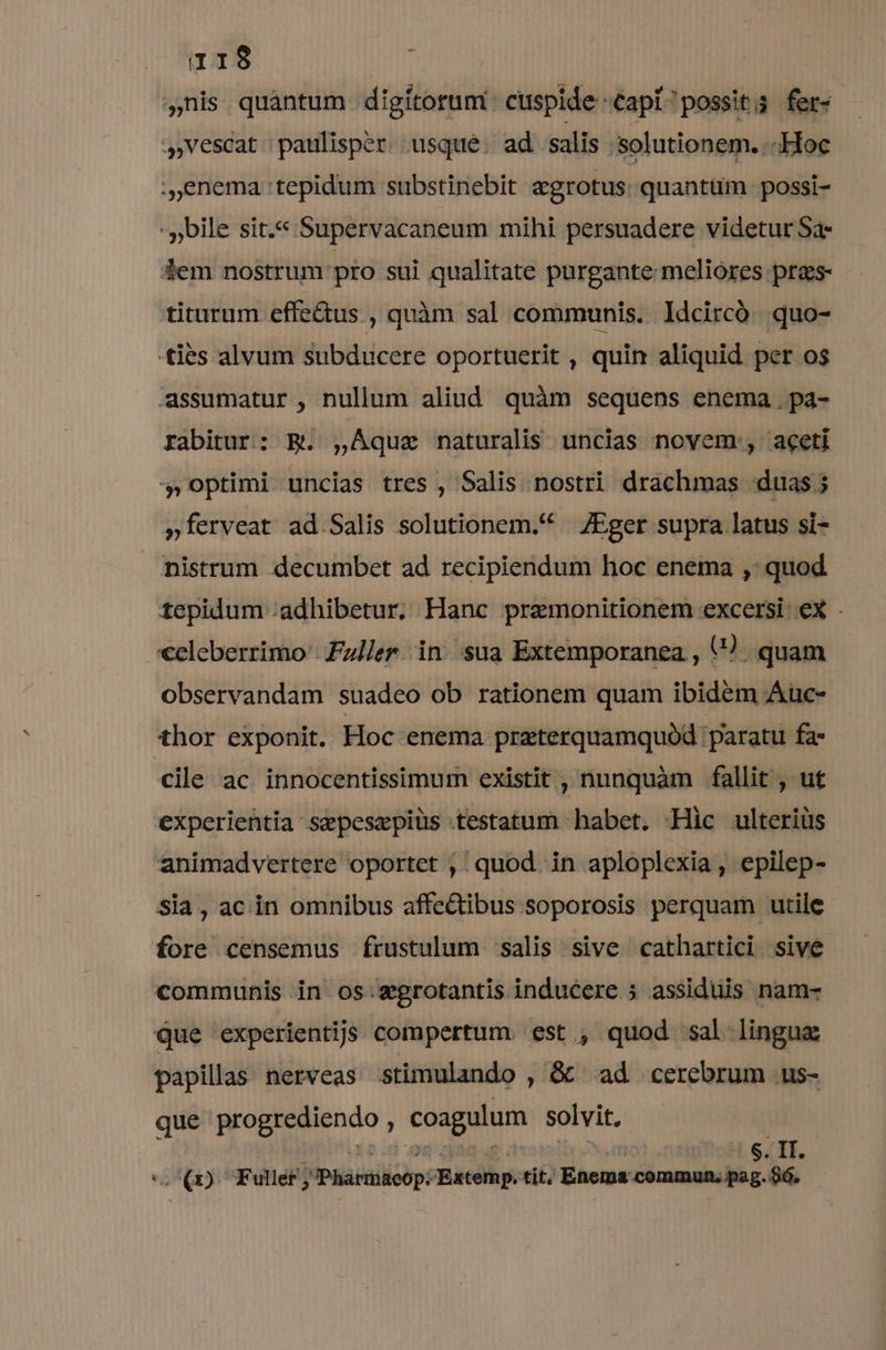 ,nis quàantum digitorum: cuspide capi possit; fet- vescat | patilisper. usque. ad salis solutionem. - «Hoc :,enema :tepidum substinebit agrotus: quantum .possi- - bile sit.« Supervacaneum mihi persuadere videtur Sa- dem nostrum pro sui qualitate purgante meliores pres- titurum effe&amp;us , quàm sal communis. Idcircó quo- ties alvum subducere oportuerit , quin aliquid per os assumatur , nullum aliud. quàm sequens enema . paá- rabitur: B. ,AÀque naturalis uncias novem, aceti 4,optimi uncias tres , Salis nostri drachmas «duas; »ferveat ad Salis solutionem.* — /JEger supra latus si- nistrum decumbet ad recipiendum hoc enema ,: quod tepidum ;adhibetur. Hanc premonitionem excersi. ex . celeberrimo | Fz//er. in sua Extemporanea , () quam observandam suadeo ob rationem quam ibidem Auc- thor exponit. Hoc enema przterquamquód paratu fa cile ac innocentissimum existit , nunquàm fallit , ut experientia sepesxpius testatum habet. -Hic ulteriüs animadvertere oportet , quod in aploplexia, epilep- sia, ac in omnibus affectibus soporosis perquam utile fore censemus frustulum salis sive cathartici sive communis in os:xgrotantis inducere 5 assiduis nam- Que experientijs compertum. est , quod sal lingua: papillas nerveas stimulando , &amp; ad cerebrum us- que progrediendo , coagulum solvit, | o(1) TF ullet j Ipiabailicop éRatdlh pell Enema commun. pe