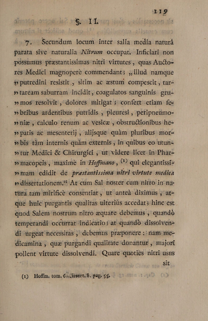 7». Secundum locum inter salia media naturà parata sive naturalia J/zzzm occupat. Inficiari non possumus prastantissimas nitri virtutes, quas Áucto- res Medici magnoperé commendant; ;,illud namque P»putredini resistit, sitim ac «stum compescit , tar- »taream saburram incidit, coagulatos sanguinis gru- » mos resolvit, dolores mitigat ; confert etiam fe- »bribus ardentibus putridis , pleuresi , peripneumo- »nie , calculo renum ac vesicz , obstructionibus he- ?» patis ac mesenterij , alijsque. quàm pluribus mor- » bis tàm intérnis quàm externis , in quibus eo utunz »tur Medici &amp; Chirurgici , ut videre licet in Phar- »macopeis, máxime in Hoffano , ? qui elegantissi» »mam edidit de prestantissima mitrl virtute medica » dissertationem. At cüm Sal nóstér cum nitro in na ttira tam mirifice consentiat, ut anteà diximus ,' at- que huic purgantis qualitas ulterius accedat; hinc est quod Salem nostrüm nitro zquare debemus ,' quandó temperandi occürrat indicatio; at quandó dissolven- di urgeat necessitas , debemus praeponere :: nàm mie- dicamina , quz purgandi qualitate donatitür , majori pollent virtute dissolvendi. Quare quoties nitri usus | sit (1x) Hoffm. tom, 6o,Jissett.9. pag. od. -