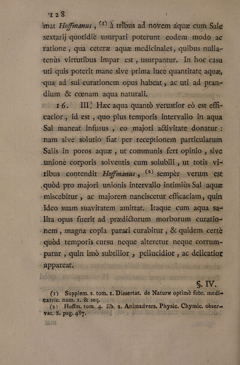 mat Hoffinanus , 9? trlbis ad novem áque cum Sale sextarij quotidie usurpari poterunt eodem modo ac ratione , qua ceterze aque medicinales, quibus nulla- tenüs virtutibus impar est, usurpantur. In hoc cásu uti quis poterit mane sive prima luce quantitate aqua, qua. ad..sui.curationem opus habeat , ac uti. ad pran- dium &amp; coenam aqua naturali, r6. III; Hacaqua quantó vetustior eó est iii: cacior, id est , quo plus temporis intervallo in aqua -Sal maneat infusus , eo majori activitate donatur : nam sive solutio fiat per receptionem particularum Salis in poros aque , ut communis fert opinio , sive unione corporis solventis cum solubili , ut totis vi- ribus contendit Hoffzanus:, C?) semper. verum est quód. pro majori unionis intervallo intimius. Sal aque -miscebitur, ac majorem nanciscetur efficaciam , quin, ideo suam suavitatem amittat. Itaque cum aqua sa- lita opus fuerit ad praedictorum morborum | curatio- -nem , magna copia parari curabitur , &amp; quidem certe quód temporis cursu neque alteretur neque corrum- - patur , quin imó subtilior , peliacidior , ac delicatior - appareat. S. IV. (1) Supplem.2.tom. r. oun. de Nature optime febr. medi Catric. num. r. &amp; seq (2) .Hoffm. tom. 5 lib, 2, AMnpad srt, Igne NA pa obser vat. 8, pag. 487.- i 4D AR