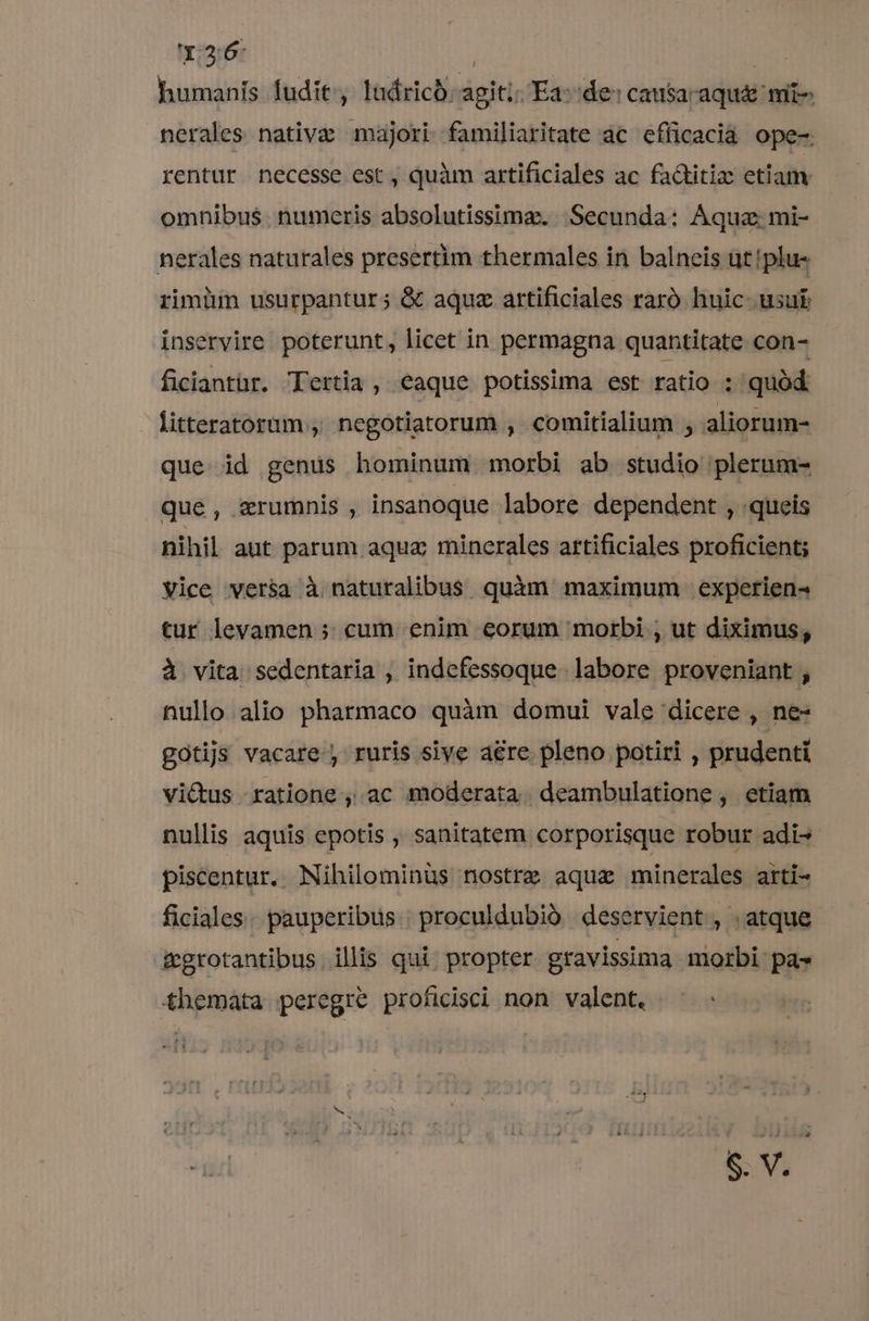 Y.3:6: | | humanis fudit, ludricó agiti: Ea- de: causacaqu&amp; mit- nerales nativa majori familiaritate ac efficacia ope-. rentur necesse est, quàm artificiales ac fa&amp;titiz etiam omnibus. numeris absolutissima. Secunda: Áquz mi- nerales naturales presertim thermales in balneis ut!plu- rimim usurpantur; &amp; aqua artificiales raró huic usui inservire poterunt, licet in permagna quantitate con- ficiantür. Tertia, eaque potissima est ratio ; quód litteratorum, negotiatorum , comitialium , aliorum- que. id genus hominum morbi ab studio plerum- que, zrumnis , insanoque labore dependent , queis nihil aut parum aqua minerales artificiales proficient; vice versa à naturalibus quàm maximum experien^ tur levamen » cum enim eorum morbi ; ut diximus, à vita sedentaria , indefessoque. labore proveniant , nullo alio pharmaco quàm domui vale dicere , ne- gotijs vacare, ruris sive are pleno potiri , prudenti vi&amp;us ratione, ac moderata. deambulatione , etiam nullis aquis epotis , sanitatem corporisque robur adi- piscentur. Nihilominüs nostre aquae minerales arti- ficiales pauperibus proculdubió deservient , . atque &amp;grotantibus illis qui. propter gravissima morbi pa» themata peregre proficisci non valent.