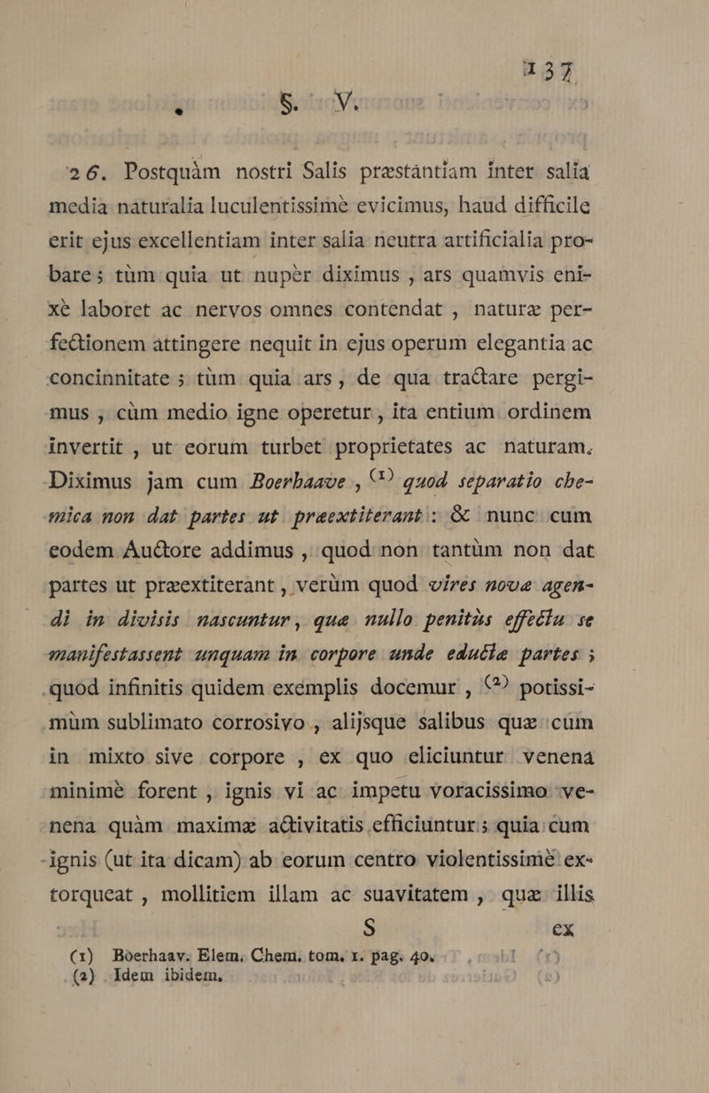 * 8. Mj 26. Postquàm nostri Salis prestántiam Inter. salía media naturalia luculentissime evicimus, haud difficile erit ejus excellentiam inter salia neutra artificialia pro- bare; tüm quia ut nuper diximus , ars quamvis eni- xé laboret ac nervos omnes contendat , nature per- fectionem attingere nequit in ejus operum elegantia ac concinnitate ; tüm quia ars, de qua traQare pergi- mus , cüm medio igne operetur , ita entium. ordinem invertit , ut eorum turbet proprietates ac naturam. Diximus jam cum JBoerbaaoe , U? quod separatio che- mica nom dat partes ut praextiterant ; &amp;&amp; nunc cum eodem Auctore addimus , quod non tantüm non dat partes ut preextiterant , verüm quod v/res sove agen- di im divisis nascuntur, qua. nullo. penits effeciu se manuifestassent unquam in corpore unde edudie partes ; .quod infinitis quidem exémplis docemur , (? potissi- müm sublimato corrosivo , alijsque salibus quz cüm in mixto sive corpore , ex quo eliciuntur. venena minime forent , ignis vi ac impetu voracissimo -ve- nena quàm maximz adivitatis efficiuntur; quia; cum -ignis (ut ita dicam) ab eorum centro violentissimé ex- torqueat , mollitiem illam ac suavitatem , quz illis S ex (1) Boerhaav. Elem. Chem. tom. x. pag. 49. E: (2) Idem ibidem.