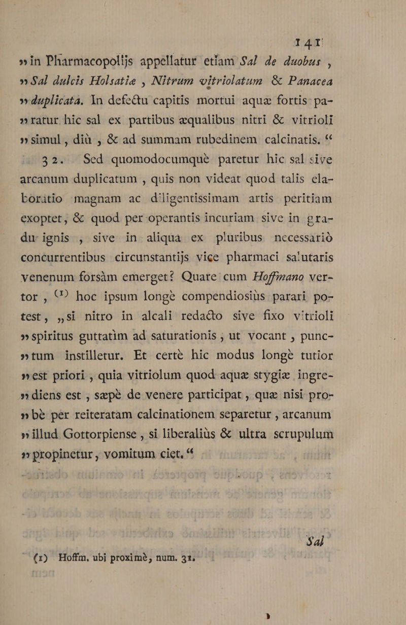 »in Pharmacopolijs appellatur etlam Sa/ de duobus , » Sal dulcis Holsatie , Nitrum vitriolatum &amp; Panacea »duplicata. 1n defectu capitis mortui aque fortis pa- »ratur hic sal ex partibus aequalibus nitri &amp; vitrioli »simul, dià , &amp; ad summam rubedinem calcinatis. ** 32. Sed quomodocumque paretur hic sal sive arcanum duplicatum , quis non videat quod talis ela- boritio magnam ac d'ligentisimam artis peritiam exoptet, &amp; quod per operantis incuriam sive in gra- du. ignis , sive in aliqua ex pluribus necessario concurrentibus circunstantijs vice pharmaci sa:utaris venenum forsàm emerget?* Quare cum Hoffinano ver- tor , (? hoc ipsum longe compendiosiüs parari po- test, ,si nitro in alcali redado sive fixo v'trioli »spiritus guttatim ad saturationis ; ut vocant , punc- »tum instilletur, Et certé hic modus longe tutior »est priori , quia vitriolum quod aque stygiz ingre- » diens est , sepe de venere participat , quz nisi pro- » bé per reiteratam calcinationem separetur , arcanum » illud Gottorpiense , si liberalis &amp; ultra scrupulum 1» propinetur , vomitum cict, '' $a] (1) Hoffm, ubi proxime, num. 31,