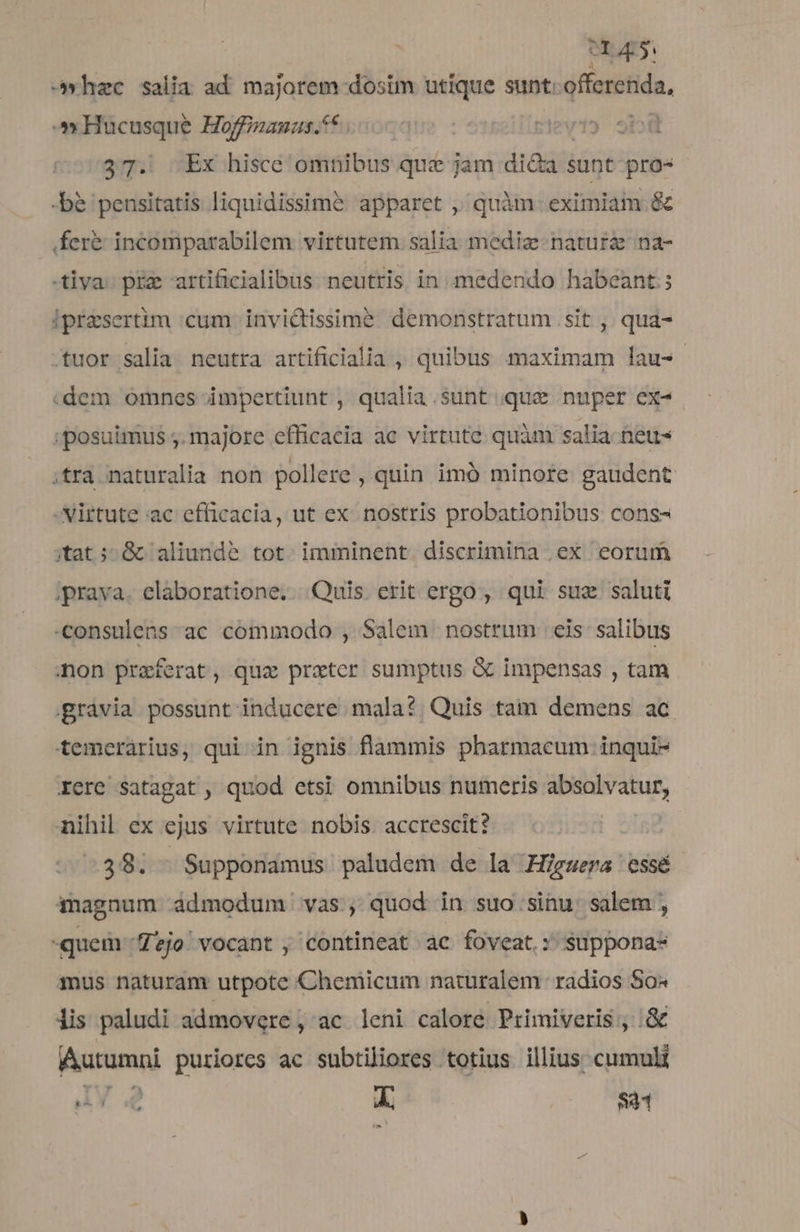 erp. -»hzc salia ad majorem dosim utique sunt. offerenda, Hucusque Hoffinauus. i55 ) 9b 37. .Ex hisce omnibus que jam di&amp;a sunt pro- -bé pensitatis liquidissimé apparet , quàm eximiam &amp; fer&amp; incomparabilem virtutem. salia mediz- nature na- tiva. prz artificialibus neutris in medendo habeant ; ipresertim cum invictissime demonstratum .sit , qua- .tuor salia. neutra artificialia , quibus maximam lau- .dem omnes impertiunt , qualia.sunt que nuper ex- :; posuimus ;. majore efficacia ac virtute quàm salia neu ;tra naturalia non pollere , quin imó minote gaudent -Nirtute ac efficacia, ut ex nostris probationibus cons- ;tat ;: &amp; aliunde tot. imminent. discrimina .ex eorum ;prava. elaboratione. Quis erit ergo , qui suz saluti consulens ac commodo , Salem nostrum cis salibus mon praeferat, quz prater sumptus &amp; impensas , tam gràvia possunt inducere. mala?; Quis tam demens ac temerárius, qui in ignis flammis pharmacum inqui- Xere satagat , quod etsi omnibus numeris absolvatur, nihil ex ejus virtute nobis. accrescit? | 39. — Supponamus paludem de la Higgera essé magnum ádmodum. vas, quod in suo sinu. salem , quem ^Zejo. vocant , contineat ac foveat: suppona- mus naturam utpote Cheniicum naturalem. radios So« iis paludi admovere, ac leni calore Primiveris ;, &amp; Autumni puriorcs ac subtiliores totius illius; cumul ph e f 841