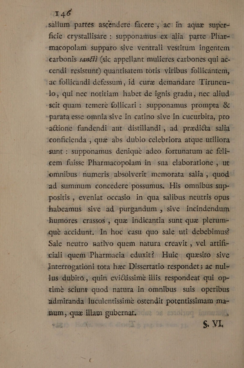 I46 .salium partes ascendere facere'; ac: in aquz super- ficie. crystallisare : supponamus ex alia parte .Phar- macopolam supparo sive ventrali vestitum ingentem carbonis sazéfi (sic appellant mulieres carbones qui ac- cendi resistunt) quantitatem totis viribus follicántem, ac follicandi defessum, id cure demandare Tiruncu- lo, qui nec notitiam habet de ignis gradu, nec aliud -scit quam temere follicari : supponamus prompta &amp; -parata esse omnia sive in catino sive in cucurbita, pro a&amp;Gione fundendi aut distillandi , ad. praedicta salia conficienda , qua abs dubio celebriora atque utiliora sunt : supponamus denique adeo fortunatum ac feli- cem fuisse Pharmacopolam in sua elaboratione , ut omnibus: numeris absolverit memorata salia , quod ad summum concedere possumus, His omnibus sup- positis , eveniat occasio in qua salibus neutris opus habeamus sive ad purgandum , sive incindendum humores crassos, quae indicantia sunt quae plerum- que accidunt. In hoc casu quo sale uti debebimus? Sale neutro mativo quem natura creavit , vel artifi- ciali quem Pharmacia eduxit? Huic quzsito sive interrogationi tota hzc Dissertatio respondet; ác nul- lus-dubito, quin evi&amp;issime illis respondeat qui op- timé sciunt quod natura in omnibus suis. operibus admiranda luculentissimé ostendit potentissimam ma- num; quz illam gubernat. *