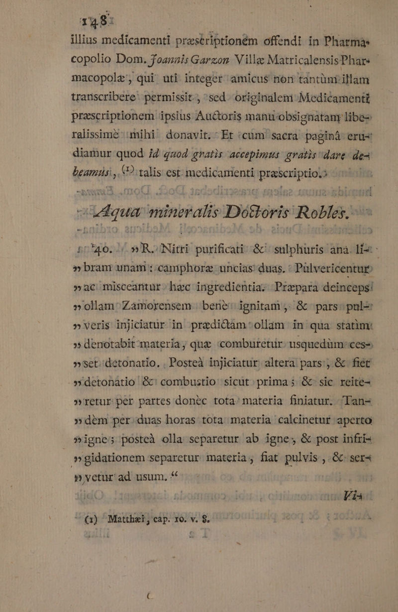 148: illius medícamenti prasériptioném offendi ín Pharma copolio Dom. Joanais Garzon V illac MatricalensisPhar: | macopolz, qui uti integer amicus nori tantüni illam transcribere: permissit., 'sed. originalem Medicamentt prascriptionem ipsius Auctoris manu obsignatany libe-: ralissime mihi donavit. Et cum sacra paginà eru« diamur quod 7Z qaod gratis accepimus gratis dare de lean, (2 ralis est. medicamenti quabadque | e Ldqu minbPalis Déoris Roblés. 5040. 5 R.Nitri purificati &amp;'/ sulphuris ana. li: » bran unam :-camphorz. uncias: duas. : Pulvericentur »ac misceantur hec ingredientia. Przpara deinceps! »ollam: Zamorensem bene: ignitam ,. &amp; pars: pul » veris injiciatur in praedictam: ollam in qua statim: $^ denotabit materia; que «comburetur usquedüm: cess. » set. detonatio. . Posteà injiciatur altera pars:, &amp; fiet » detonatio &amp;' combustio sicut; prima ; &amp; sic reite- »'retur per partes donec tota: materia finiatur. lan- »dém per. duas horas tota materia calcinetur aperto »igne; posteà olla separetur ab igne; &amp; post infri- »gidationem separetur materia; fiat pulvis ,. &amp;- ser4 » vetur ad usum. * | o Fia