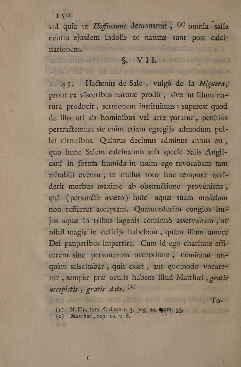 sed quía ut Hoffigamwu: demonstrat , €? omnia salía neutra ejusdem indolis ac nature sunt post calci- nationem. i $. MIL. ^45. Ha&amp;enüs de Sale , vulgó de [a Higuera, prout ex visceribus natura prodit, sive ut illam na- tura producit , sermonem instituimus ; superest quod de illo uti ab hominibus vel arte paratur, penitius pertractemus; sic enim etiam egregijs admodiim pol- let virtutibus, Quintus decimus adminus annus est, quo hunc Salem calcinatum sub specie Salis Angli- cani in fornita humida in usum ego revocabam tam mirabili eventu , ut nullus toto hoc tempore acci- derit morbus maxime ab obstru&amp;ione proveniens, qui (persancte assero) huic aqua suam medelam non refferret acceptam, Quatuordecim congios huz jus aque in tribus lagenis continub asservabam , ac nihil magis in delicijs habebam , quàm illam amore Dei pauperibus impertire, Cum id ego charitate effi- cerem sine personarum acceptione , neminem un quàm sciscitabar , quis esset , aut quomodo vocare- tur ,semper pra oculis habens illud Matthzi , gratis Ad gratis: date. (2) To- viis Hoffm. tom. 6. dissert. 3. pag. 22. «un; 33 (2) Matthai , cap. IO. v. 8.