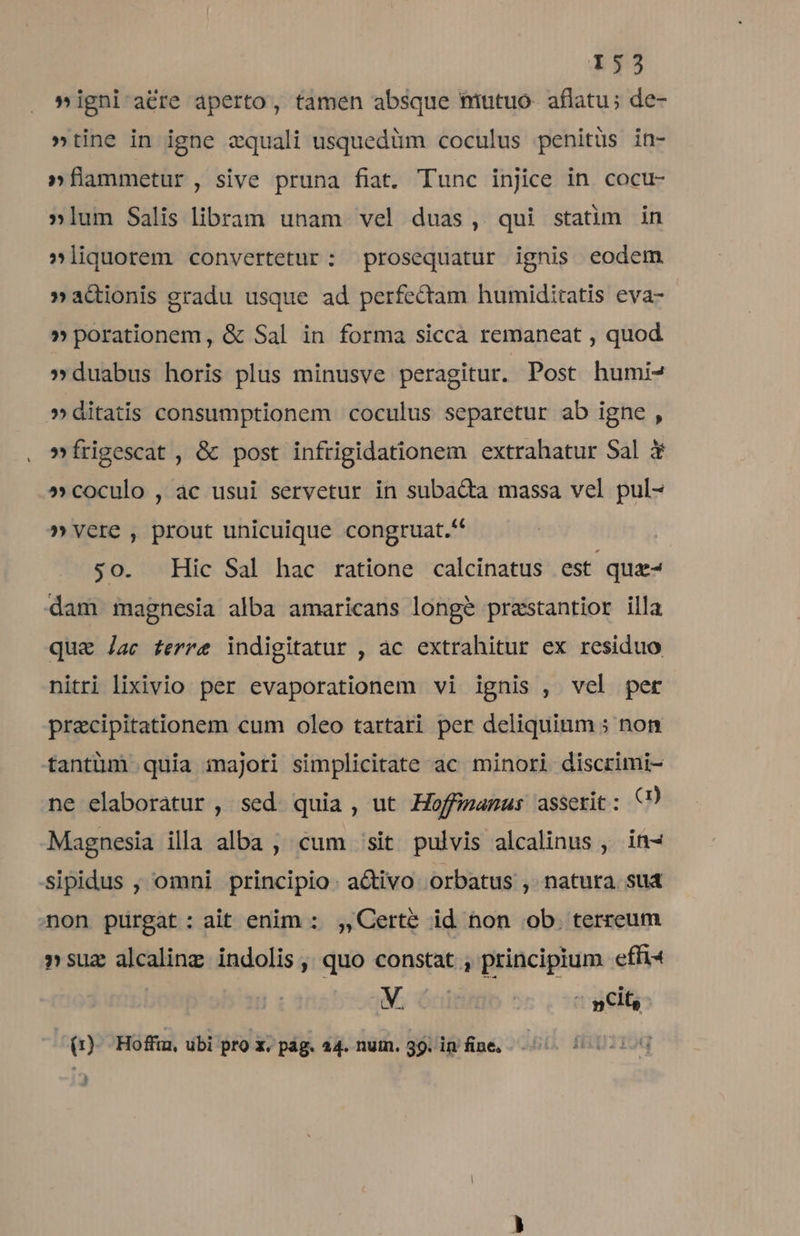 »igni a&amp;re aperto, tamen absque nutuo- aflatu; de- »tine in igne zquali usquedüm coculus penitüs in- »flmmetur, sive pruna fiat. Tunc injice in cocu- »lum Salis libram unam vel duas, qui statim in »liquorem convertetur: prosequatur ignis eodem »acionis gradu usque ad perfectam humiditatis eva- »porationem, &amp; Sal in forma sicca remaneat , quod »duabus horis plus minusve peragitur. Post humi- »ditatis consumptionem coculus separetur ab igne , »frigescat , &amp; post infrigidationem extrahatur Sal 3 »coculo , àc usui servetur in subacta massa vel pul- » vere , prout unicuique congruat. so. Hic Sal hac ratione calcinatus est qua dam magnesia alba amaricans longe prestantior illa qua Jac ferre indigitatur , ac extrahitur ex residuo nitri lixivio per evaporationem vi ignis , vel pet przcipitationem cum oleo tartari per deliquium : non tantüm quia majori simplicitate ac minori discrimi- ne elaboratur , sed quia , ut Hoffimanus assetit: Q) Magnesia illa alba , cum /sit. pulvis alcalinus , in- sipidus , omni principio. activo orbatus , natura sud aon purgat: ait enim : ,,Certé id non ob. terreum »suz alcalinz indolis ,, quo constat , principium. efft V. : | i nCit, (1) Hoffia, ubi pro x. pág. 24. nuin. 39. in fine. : )