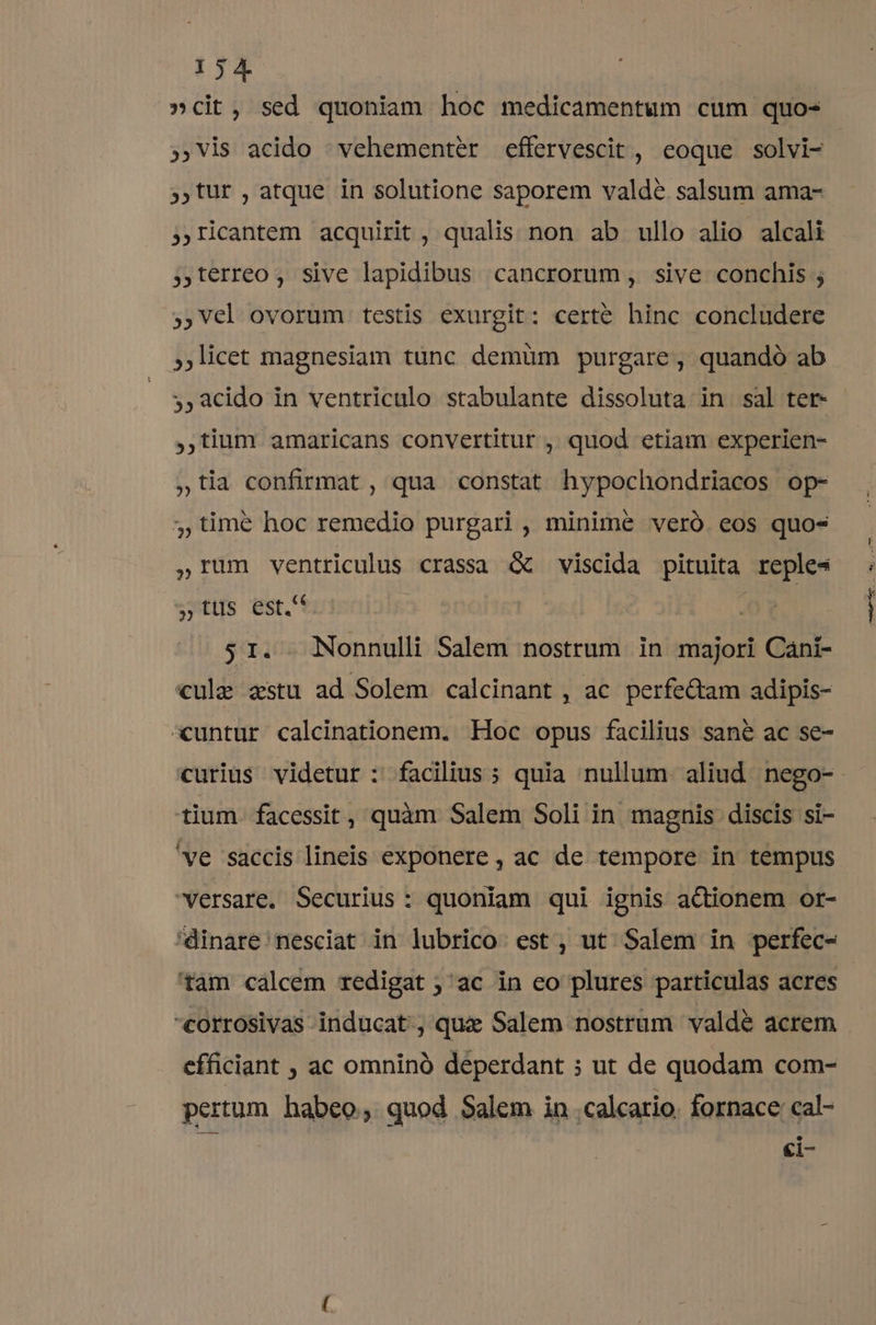 »cit, sed quoniam hoc medicamentum cum quo- »,Vis acido ^ vehementer effervescit , eoque solvi- ;,tur , atque in solutione saporem valde salsum ama- ;ricantem acquirit, qualis non ab ullo alio alcali ;terreo, sive lapidibus cancrorum, sive conchis ; ,,Vel ovorum testis exurgit: certe hinc concludere licet magnesiam tünc demüm purgare, quandó ab 5,acido in ventriculo stabulante dissoluta in sal ter- ,,tium amaricans convertitur , quod etiam experien- ,tia confirmat , qua constat hypochondriacos op- jtimé hoc remedio purgari , minime veró eos quo- ,IUm ventriculus crassa &amp; viscida pituita reples »tuüs est. s1. Nonnulli Salem nostrum in majori Cani- cule zstu ad Solem calcinant , ac perfectam adipis- cuntur calcinationem. Hoc opus facilius sané ac se- tium. facessit , quàm Salem Soli in magnis discis si- 've saccis lineis exponere , ac de tempore in tempus versare, Securius: quoniam qui ignis actionem or- 'dinare nesciat in lubrico est, ut Salem in perfec- 'tam calcem redigat ; ac in co plures particulas acres -corrosivas inducat, que Salem nostrum valdé acrem efficiant , ac omninà deperdant ; ut de quodam com- pertum habeo, quod Salem in -calcario. fornace: cal- ci- Ce— ^ — 09. o.