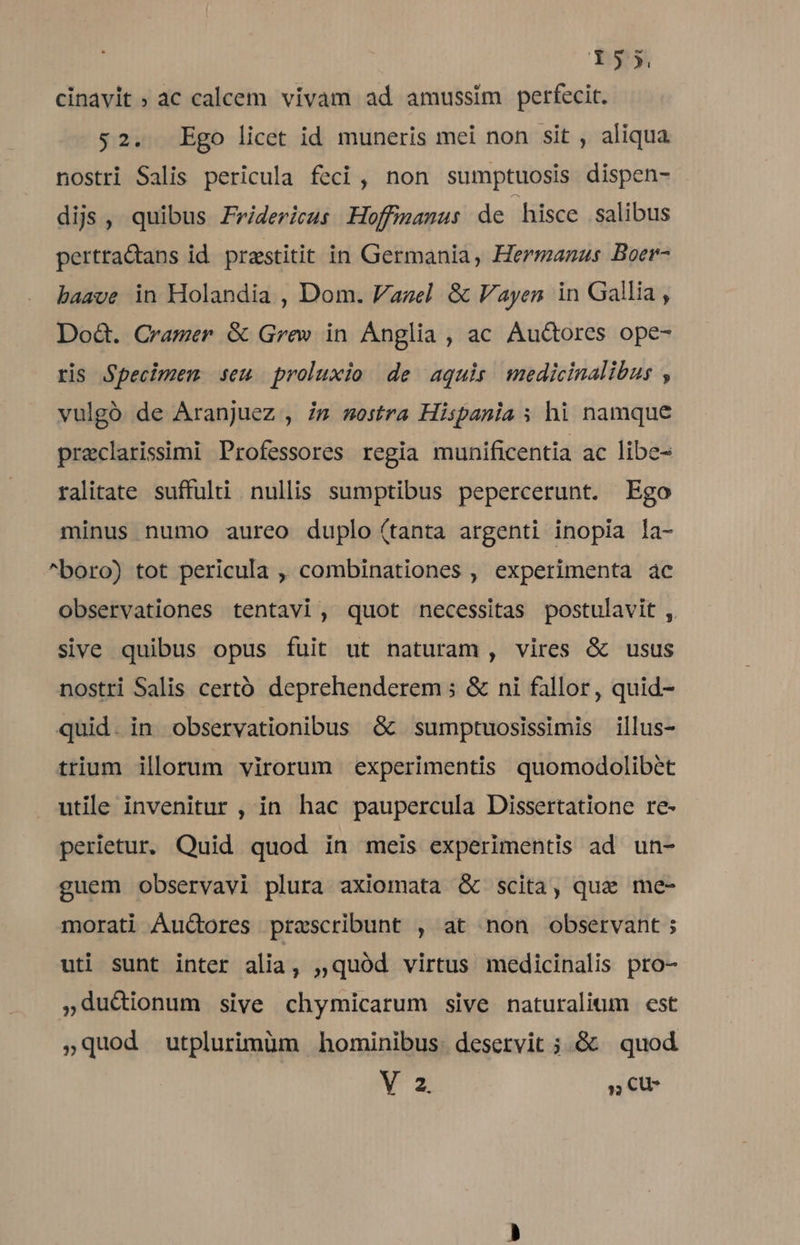cinavit ; ac calcem vivam ad amussim perfecit. $2. Ego licet id muneris mei non sit , aliqua nostri Salis pericula feci, non sumptuosis dispen- dijs, quibus Fridericus Hoffimamus de hisce salibus pertraQans id. prestitit in Germania, Hermanas Boer- baave in Holandia , Dom. Vazel &amp; Vayen in Gallia, Dod. Cramer &amp; Grew in Ánglia , ac Au&amp;tores ope- ris Specimem seu proluxio de aquis medicinalibus , vulgó de Aranjuez , im mostra Hispania ; hi namque praclarissimi Professores regia munificentia ac libe- ralitate suffulti nullis sumptibus pepercerunt. Ego minus numo aureo duplo (tanta argenti inopia la- ^boro) tot pericula , combinationes , experimenta ac observationes tentavi, quot necessitas postulavit , sive quibus opus fuit ut naturam, vires &amp; usus nostri Salis certó deprehenderem ; &amp; ni fallor, quid- quid. in observationibus .&amp; sumptuosissimis illus- trium ilorum virorum experimentis quomodolibet utile invenitur , in hac paupercula Dissertatione re- perietur, Quid quod in meis experimentis ad un- guem observavi plura axiomata &amp; scita, que me- morati Áu&amp;ores przscribunt , at non observant ; uti sunt inter alia, ;,quód virtus medicinalis pro- ,du&amp;ionum sive chymicarum sive naturalium est »quod utplurimüm hominibus. deservit ;.&amp; | quod V 2. , CU