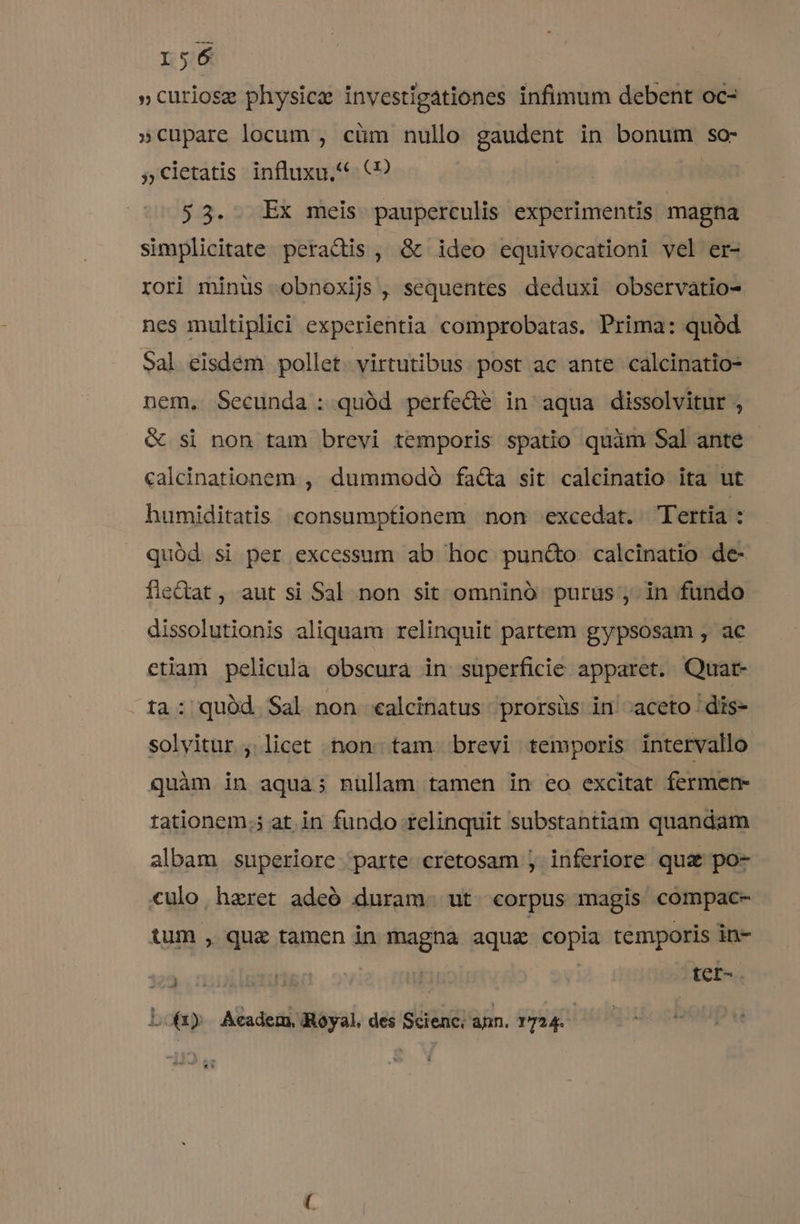 »curiose physica investigationes infimum debent oc- »cupare locum , cüm nullo gaudent in bonum so: »cletatis influxu, (9 ri 53. . Ex meis pauperculis experimentis magna simplicitate peractis , &amp; ideo equivocationi vel er- rori minüs obnoxijs , sequentes deduxi observatio- nes multiplici experientia comprobatas. Prima: quód Sal eisdem pollet. virtutibus. post ac ante calcinatio- nem, Secunda: quód perfede in aqua dissolvitur , &amp; si non tam brevi temporis spatio quim Sal ante - calcinationem , dummodó facta sit calcinatio ita ut humiditatis .consumptionem non excedat. Tertia : quód si per excessum ab hoc pun&amp;o calcinatio de- fiedtat, aut si Sal non sit omninó purus , in fundo dissolutionis aliquam relinquit partem gypsosam , ac ctiam pelicula obscura in superficie apparet. Quat- ta: quód Sal non «calcinatus prorsüs in -aceto dis- solvitur , licet non. tam. brevi temporis intervallo quàm in aqua; nullam tamen in eo excitat fermen- tationem.; at in fundo relinquit substantiam quandam albam superiore parte eretosam , inferiore qua po- culo haeret adeó duram. ut corpus magis compac- tum , quz tamen in magna aqua copia temporis in- bari Hr.» j tcr- Lo) Academ, Royal. des Scienc. ann. 1724. |