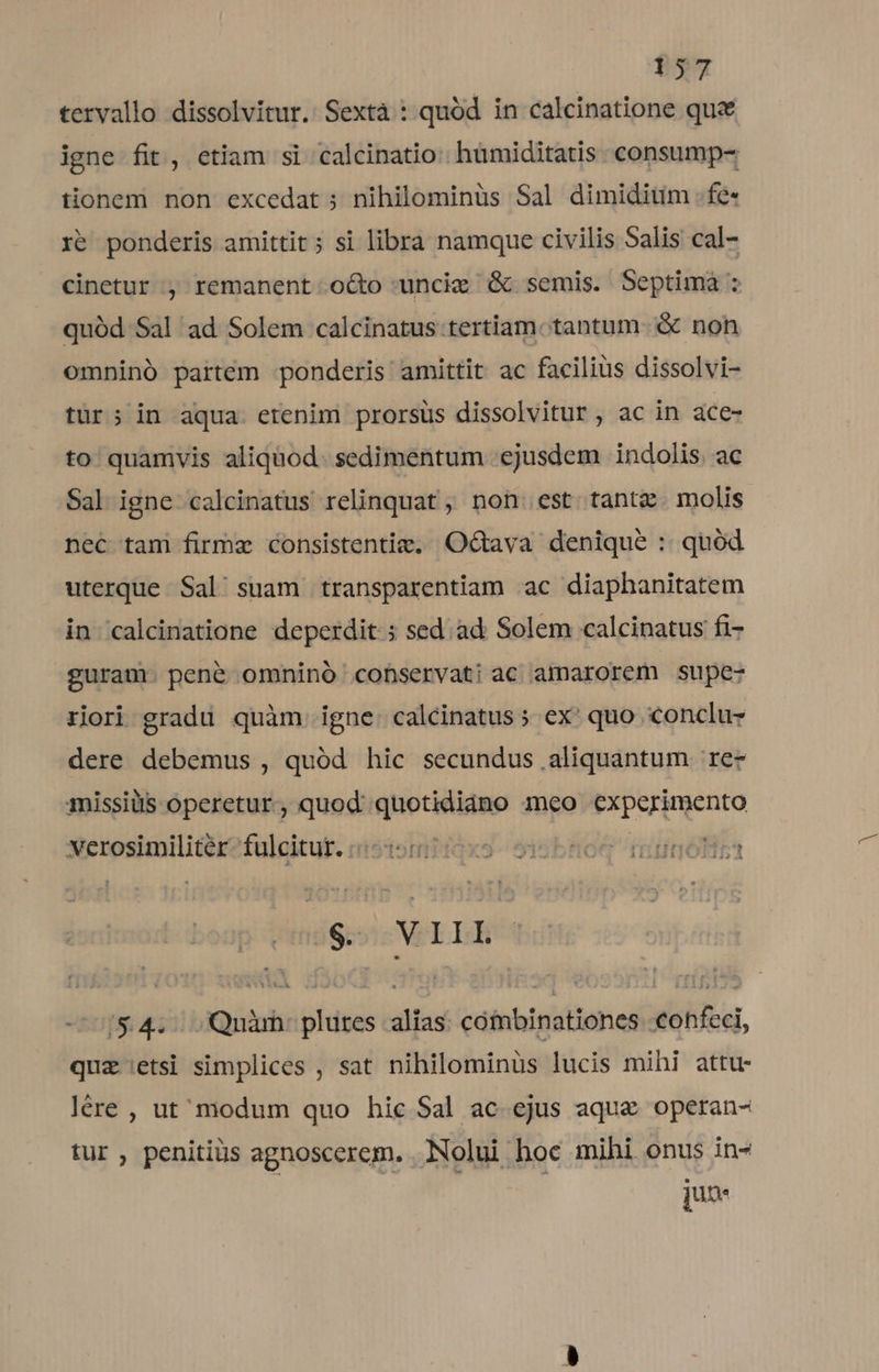 tervallo dissolvitur. Sextà : quód in calcinatione que igne fit, etiam si calcinatio: hümiditatis consump- tionem non excedat ; nihilominus Sal dimiditim . fe- 1e ponderis amittit ; si libra namque civilis Salis cal- cinetur , remanent o&amp;o -uncie G&amp; semis. Septimaà : quód Sal ad Solem calcinatus tertiam. tantum. &amp; non omninó partém ponderis amittit ac facilius dissolvi- tur; in aqua. erenim prorsus dissolvitur , ac in ace- to quamvis aliquod. sedimentum ejusdem indolis. ac Sal igne calcinatus relinquat , non. est tante. molis nec tam firme consistentie, Octava denique : quód uterque Sal/ suam transparentiam ac diaphanitatem in calcinatione deperdit ; sed. ad. Solem calcinatus fi- guram. pené omninó cobservati ac amarorem Supe- riori gradu quàm. igne: calcinatus » ex' quo conclu dere debemus , quód hic secundus aliquantum rez missilis operetur, quod quotidiáno meo experimento xerosimilitér?fulcitut. unistomtigx9 5isbtoq riunóotiza grs VEILERBS -— 1&amp;4... Quàm: plures alias cófmbinationes -€ohfeci, quz etsi simplices , sat nihilominüs lucis mihi attu- lére , ut modum quo hic Sal ac. ejus aque operan- tur, penitiüs agnoscerem. Nolui hoc mihi onus in- 2 | jd