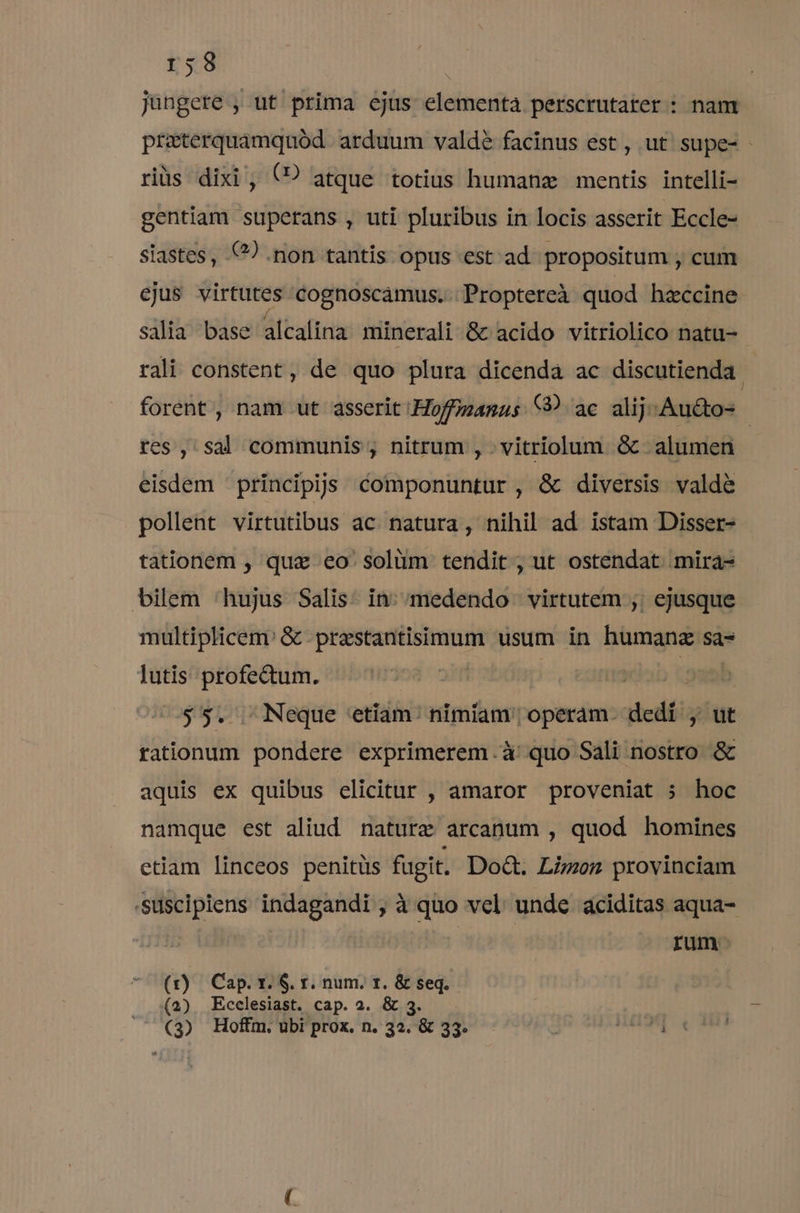 r58 jungere , ut prima ejus elementa perscrutater : nam preterquamquód arduum valdé facinus est , ut supe- - riüs dixi , (PD atque totius humanz mentis intelli- gentiam superans , uti pluribus in locis asserit Eccle- siastes, €?) .non tantis opus est ad. propositum , cum ejus virtutes cognoscamus. .Proptereà quod hzeccine salia base alcalina minerali &amp; acido vitriolico natu- rali constent, de quo plura dicenda ac discutienda. forent , nam ut asserit Hoffimanus 9 ac alij. Au&amp;to- res , sal communis , nitrum , .vitriolum &amp; alumen eisdem 'principijs componuntur, &amp; diversis valdé pollent virtutibus ac. natura, nihil ad istam Disser- tationem , qua eo' solüm tendit , ut ostendat. mira- bilem 'hujus Salis. in; /medendo virtutem ,; ejusque multiplicem: &amp; prestantisimum usum in humanz sa- lutis profectum. m iab d 55. Neque etiam: nimiam operam. dedi , ut rationum pondere exprimerem.à quo Sali nostro &amp; aquis ex quibus elicitur , amaror proveniat 5» hoc namque est aliud. nature arcanum , quod homines etiam linceos penitüs fugit. Do&amp;. Limon provinciam -Suscipiens indagandi ,àquo vel unde aciditas aqua- » | rum- (r) Cap. x. $. r. num. r. &amp; seq. (2) Ecclesiast. cap. 2. &amp; 3.