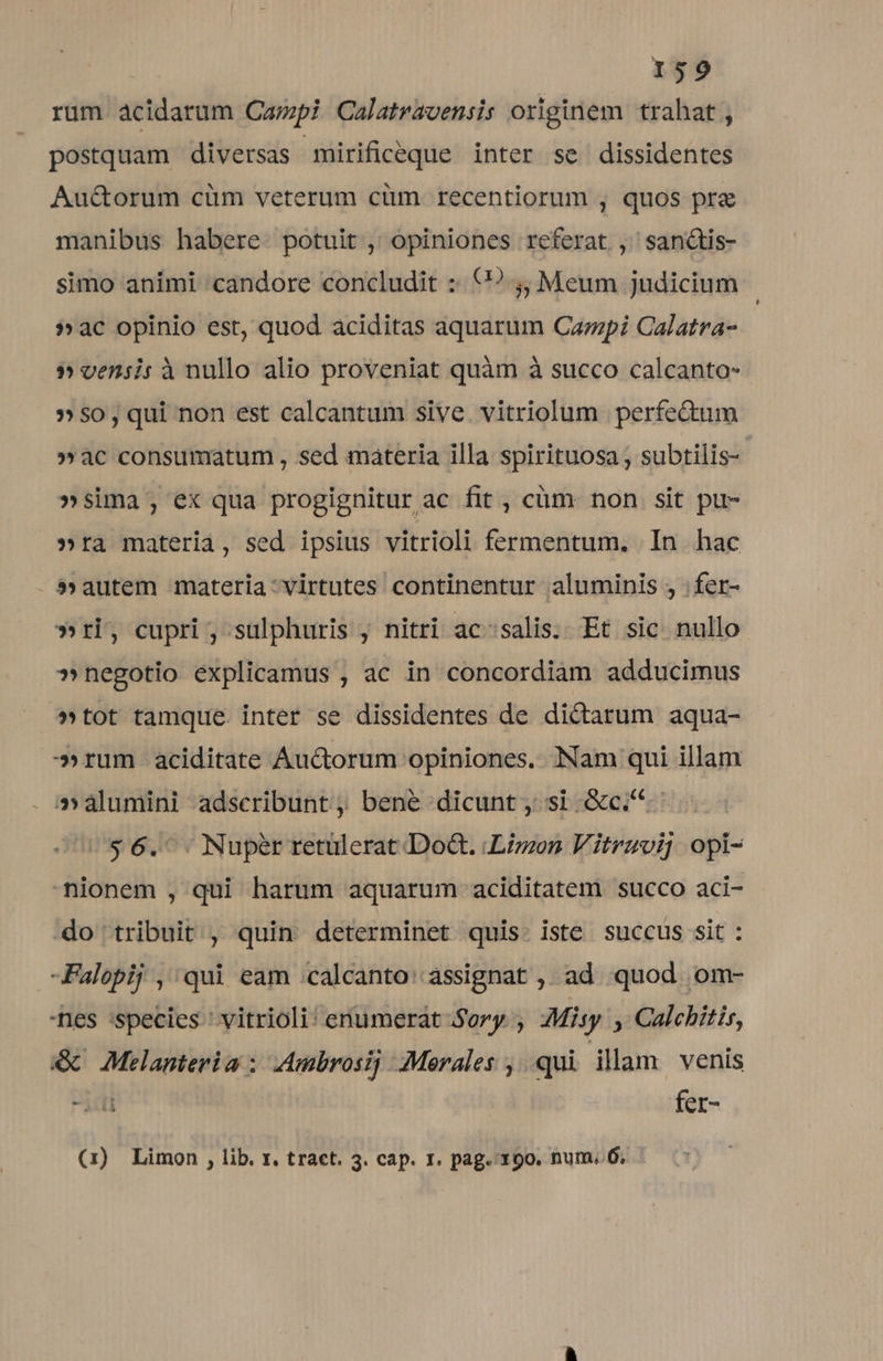 rum acidarum Capi Calatravensis originem trahat , postquam diversas mirificeque inter se dissidentes Au&amp;orum cüm veterum cüm recentiorum , quos pre manibus habere potuit , opiniones referat ,' sanctis- simo animi candore concludit :: (? j, Meum judicium »ac opinio est, quod aciditas aquarum Carpi Calatra- $5vensis ànullo alio proveniat quàm à succo calcanto- »$0,qui non est calcantum sive vitriolum perfectum »ac consumatum , sed materia illa spirituosa , subtilis- »sima; ex qua progignitur ac fit , cüm non sit pu- »ra materia, sed ipsius vitrioli fermentum. In hac - $» autem materia:virtutes continentur aluminis , ;fer- »ri, cupri ; sulphuris , nitri ac'salis. Et sic nullo »negotio explicamus , ac in concordiam adducimus »tot tamque. inter se dissidentes de dictarum aqua- »rum aciditate Auctorum opiniones. Nam qui illam a^ alumini adscribunt, bene dicunt, si Gc... $6. . Nuper retulerat Doa. Lizon Vitravij opi- nionem , qui harum aquarum aciditatem succo aci- do tribuit , quin determinet quis. iste succus sit : -Falopij , qui eam :calcanto: assignat ,, ad quod om- nes :species ' vitrioli: enumerat Sory ; Misy , Calchitis, &amp; Melanteria : AAmbrosi; Merales ,.. qui illam venis fer- (1) Limon , lib. x. tract. 3. cap. 1. pag. 19o. num..6,