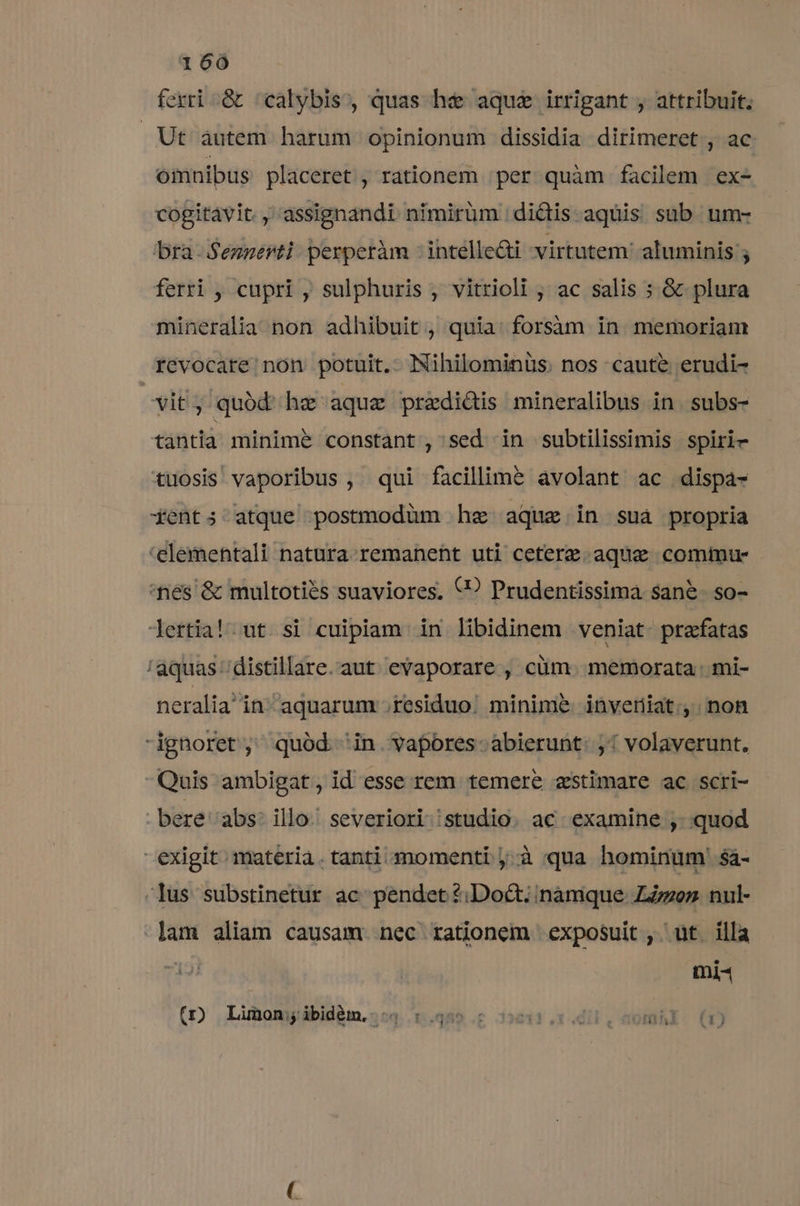 ferri &amp; /calybis, quas he aque irrigant , attribuit. Ut autem harum opinionum dissidia dirimeret., ac omnibus placeret , rationem per quàm facilem ex- cogitavit. ,assignandi. nfmirüm dictis aquis sub. um- bra-Sennerti: perperàm : intelle&amp;ti virtutem: aluminis ; ferri , cupri , sulphuris , vitrioli , ac salis ; &amp; plura mineralia non adhibuit , quia: forsàm in memoriam revocare. non potuit. Nihilominüs. nos caute erudi- | vit, quód he aquz praedidis mineralibus in. subs- tantlà minime constant, sed in subtilissimis spiri- tuosis vaporibus , qui facillim? avolant ac dispa- 4ents; atque postmodüm hz aque in suáà propria 'elementali natura remanent uti ceterz. aquae commu- nes &amp; multoties suaviores, €? Prudentissima san&amp;. so- lertia! ut si cuipiam in libidinem veniat. praxfatas /aquas /distillare.aut evaporare , cüm. memorata. mi- neraliain aquarum .residuo:. minime inveriat:;, non ignoret, quód in. vapores. abierunt: ;! volaverunt. Quis ambigat, id esse rem temere zstimare ac scri- bere abs: illo severiori |studio. ac examine , quod exigit materia. tanti momenti j.à qua hominum ' sá- -lus substinetur ac pendet ?2;Doct; namque ZZzoez nul- lam aliam causam. nec rationem exposuit , ut illa M Wes ( Limon; ibidém.. - IN  ]  ? a Zug ,  3 p E-3 MISTER [| | JUOD - ell e AZ, 1113 [iJ