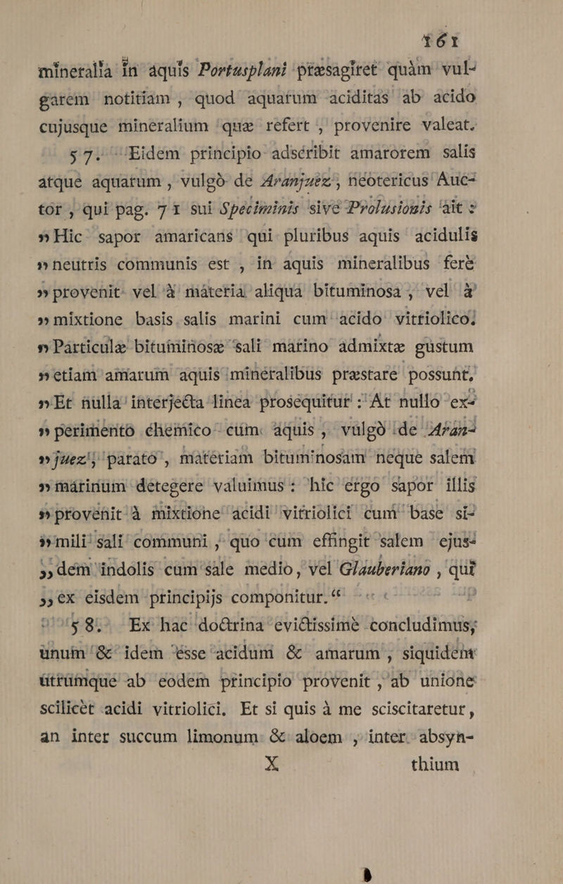 HR mineralla Ín aquis Portusplani piesagiret quàm vul- garem notitiam , quod aquatum aciditas ab acido cujusque mineralium quz refert , provenire valeat. 57. Eidem principio adséribit amarorem salis atque aquatum , vulgó- de 4ranjuez , néotericus' Auc- tor, qui pag. 7 1 sui Specitainis sive Prolusiouis ait s » Hic sapor amaricans qui pluribus aquis acidulis »neütris communis est , in aquis mihneralibus fer&amp; » provenit. vel à máteria aliqua bituminosa , vel à' »mixtione basis salis marini cum acido vitriolico; » Párticula bituminosz sali matino admixte gustum »etiam amarum aquis minéralibus prastare possunt, »Et nulla'intérje&amp;ta linea prosequitur : At nullo ex« »perimento éhemico cum. aquis, : vülgà ide 24P4n- »juez; parato , miteriam bitum'nosam neque sale »márinum detegere valuimus : hic ergo sapor illis s provenit'à mixtione acidi vitriolici cunt base si Pemili Sali communi ,;quo cüm effingit salem ejus: »,dem indolis cam sale medio, vel Glauberiano : Tu 55x eisdem principijs componitur. - | $8. Ex hac do&amp;rina evi&amp;tissime -concludimus; ünuim /&amp;' idem sse acidum &amp; amarum , siquidem ütrümque ab codem principio provenit ,'ab unione scilicet acidi vitriolici; Et si quis à me sciscitaretur, an inter succum limonum- &amp; aloem , inter absyn- X thium