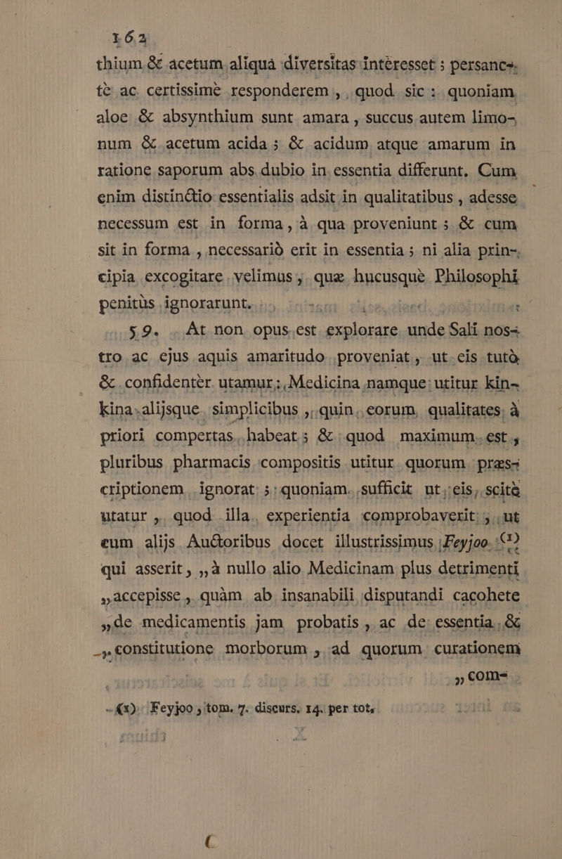thium.&amp; acetum aliquà diversitas Intéresset ; persancs. t&amp; ac. certissime responderem , quod. sic : quoniam aloe &amp; absynthium sunt amara , succus autem limo- num &amp; acetum acida; &amp; acidum atque amarum in ratione saporum abs. dubio in essentia differunt. Cum enim distin&amp;io essentialis adsit in qualitatibus , adesse necessum est in forma, à qua proveniunt ; &amp; cum sit in forma , necessario erit in essentia ; ni alia pxin-, cipia, excogitare velimus ,. que hucusque Philosophi penitüs ignorarunt,  $9. . Át non opus .est miarialia unde Sali nos- tro ac cjus aquis amaritudo proveniat, ut eis tutà &amp; confidenter utamur; Medicina namque: utitur kin- - kina.alijsque. simplicibus quin, eorum, qualitates; à priori compertas.. habeat; &amp; quod maximum..est ; pluribus pharmacis compositis utitur. quorum pras criptionem. ignorat: ;: quoniam. sufficit ut;:eis, scità utatur ,. quod illa. experientia comprobaverit: ; . ut eum alijs. Au&amp;oribus docet illustrissimus |Feyjoo- 6? qui asserit; ,,à nullo alio Medicinam plus detrimenti »accepisse , quàm ab. insanabili disputandi cacohete »de medicamentis jam probatis ,. ac de: essentia. ..&amp; .,€onstitutione morborum , ad quorum curationem | ,,€com- -&amp;1). Feyjoo ; tom. 7. discurs, 14. per tot, j