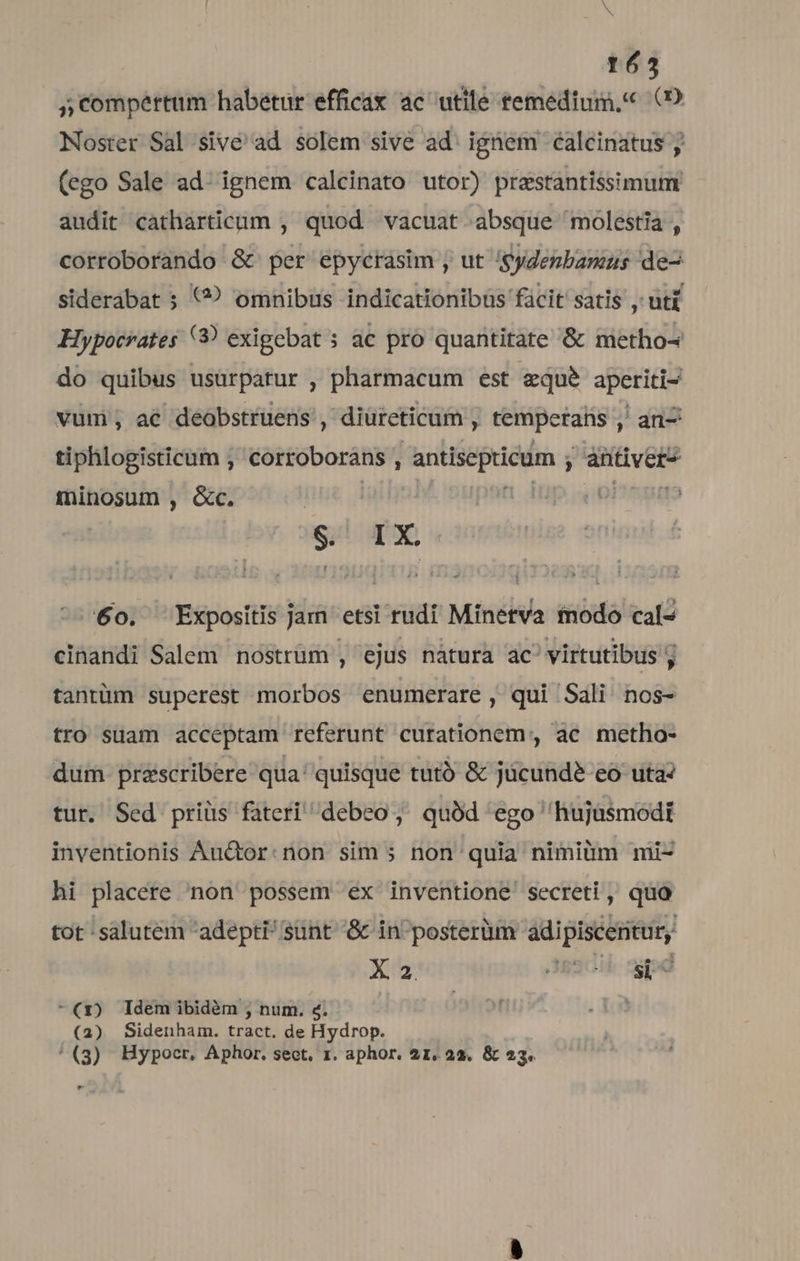 N 1653 , compertum habetur efficax ac utile temedium,« (2 Noster Sal sive ad solem sive ad: ignem éalcinatus ; (ego Sale ad: ignem calcinato utor) prestantissimum audit catharticum , quod vacuat. absque molestia , corroborando &amp; per epycrasim , ut Sydenbamus de- siderabat ; (? omnibus indicationibus fácit satis , uti Hypocrates (9 exigebat 5 ac pro quantitate &amp; metho- do quibus usurpatur , pharmacum est &amp;que aperiti- vum; a€ deobstruens , diüreticam J niam ; an- tiphlogisticum , corroborans , Vini did ; antiver- fminosum , &amp;c. $&amp;' IX 60. Expositis jam etsi rudi Minerva modo cal- cinandi Salem nostrüm , ejus nátura ac' virtutibus ; tantüm superest morbos enumerare , qui Sali nos- tro suam acceptam referunt curationem, ac metho- dum préscribere qua' quisque tutó &amp; jücundeé eo uta? tur. Sed priüs fateri debeo, quód ego 'hujasmodt inventionis Au&amp;tor:non sim ; non quia nimiüm mii- hi placere non possem ex inventione secreti, quo tot :salutem adepti sunt &amp; in'posterüm ádipiscenicur, X2 desc pe -(1) ldem ibidàm ; num. &amp;; nif (2) Sidenham. tract. de Hydrop. '(3) Hypocr. Aphor. sect. rz. aphor. 21, 22. &amp; 23. e .
