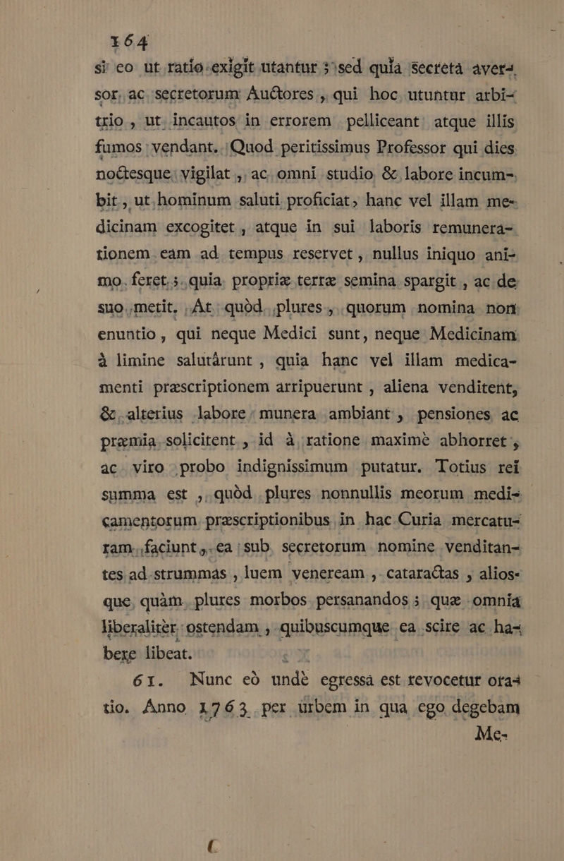 si eo ut ratío.exigit utantur 35sed qula secretà avera, sor.ac secretorum: Auctores , qui hoc utuntur arbi- trio, ut incautos in errorem pelliceant atque illis fumos vendant. | Quod peritissimus Professor qui dies noétesque. vigilat ,. ac. omni studio. &amp; labore incum-. bit , ut hominum saluti proficiat; hanc vel illam me- dicinam excogitet , atque in sui laboris remunera- tionem eam ad tempus reservet , nullus iniquo ani- mo. feret... quia. propric terre semina spargit , ac de suo.metit, At. quód. plures ,. quorum nomina non enuntio , qui neque Medici sunt, neque Medicinam à limine salutàrunt , quia hanc vel illam medica- menti praescriptionem arripuerunt , aliena venditent, &amp; alterius labore: munera ambiant , pensiones ac premia solicitent ,. id à, ratione maxime abhorret , 4c. viro probo indignissimum putatur. Totius rei summa est , quód plures nonnullis meorum medi- camentorum .praescriptionibus in hac Curia mercatu- ram..faciunt ,.ea /sub. secretorum nomine. venditan- tes. ad.strummás , luem veneream ,. cataractas , alios- que, quàm. plures morbos. persanandos 5. que omnia liberaliter. ostendam , quibuscumque ea scire ac ha- bexe libeat. $X 61. Nunc eó undé egressa est revocetur ora tio. Ánno 1763 pcr urbem in qua cgo degebam | | Me-