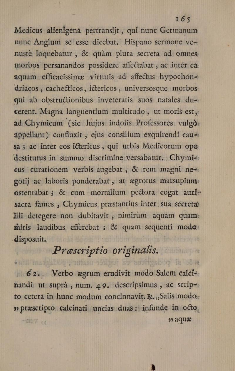 Medicus alienigena pertransjt , quí tunc Germanum nunc Ánglum se esse dicebat. Hispano sermone ve- nusté loquebatur , &amp; quàm plura secreta ad. omnes morbos persanandos possidere affeQabat , ac intér ea: aquam efficacisimzg virtutis ad affectus hypochon- driacos , cache&amp;ticos, i&amp;tericos , universosque morbos qui ab obstru&amp;ionibus inveteratis suos natales du- cerent. Magna languentium multitudo , ut moris est ad Chysmicum (sic hujus indolis Professores. vulgà: appellant) confluxit , ejus consilium exquirendi cau- Sa 5 ac inter eos ictericus , qui urbis Medicorim ope destitutus in. summo discrimine versabatur. Chymi-: cus curationem verbis augebat , &amp; rem magni ne- gotij ac laboris ponderabat, at egrotus marsupium: ostentabat ; &amp; cum mortalium pedora cogat aurí- sacra fames , Chymicus, praestantius inter sua secreta ili detegere non dubitavit , nimirüm aquam quam: miris laudibus efferebat ; &amp; quam sequenti modo: . disposuit, Prescriptio originalis. 62.. Verbo wgrum erudivit modo Salem calci. nandi ut suprà , num. 49. descripsimus , ac scrip- to ceterà in hunc modum concinnavit, R. ,,Salis modo: » prascripto calcinati uncias duas; infunde in octo, » aqua