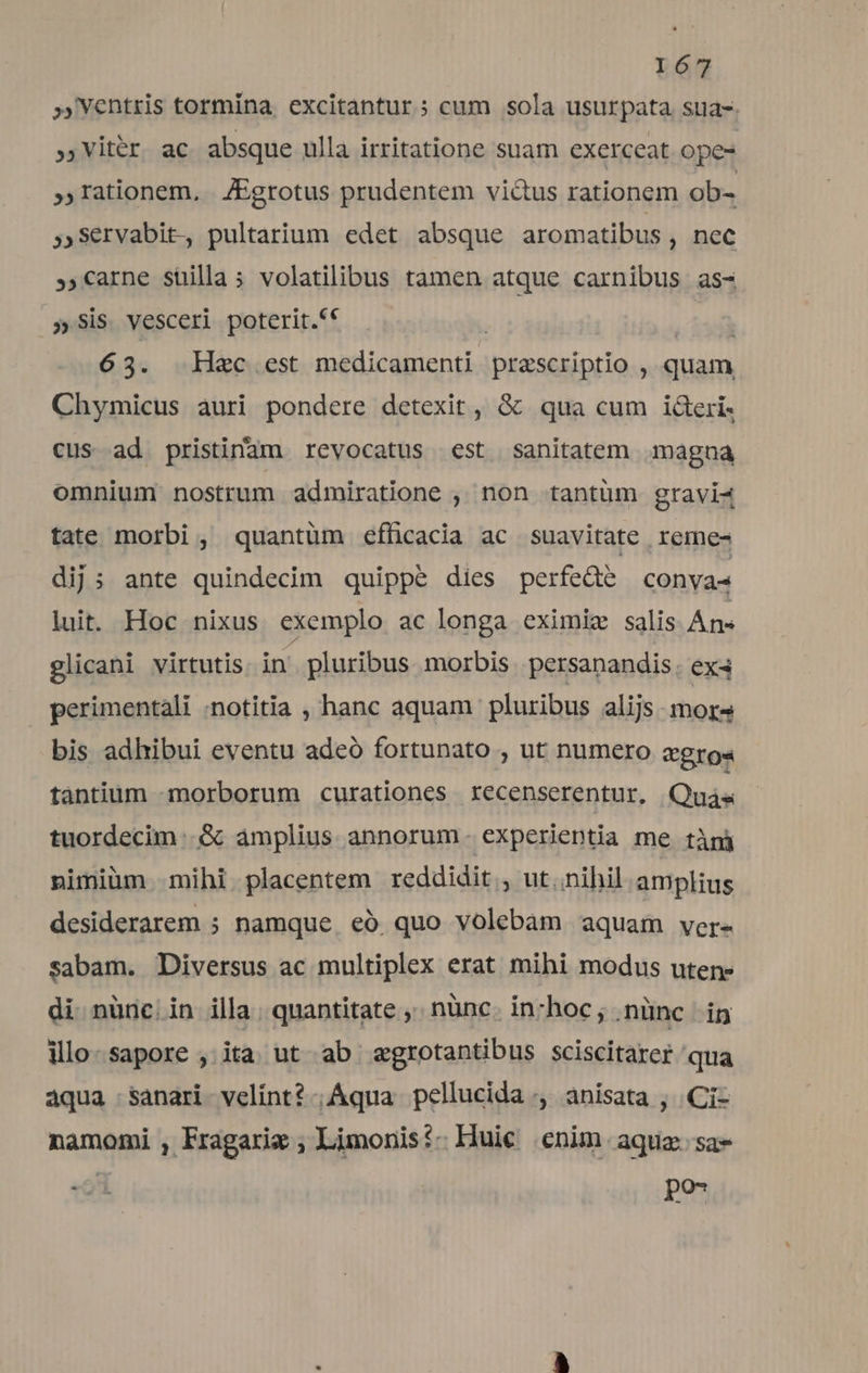 »Ventris tormina excitantur ; cum sola usurpata sua-. ,Vitér ac absque ulla irritatione suam exerceat ope- »rationem, JEgrotus prudentem vidus rationem ob- ;Servabit., pultarium edet absque aromatibus , nec .«arne suilla; volatilibus tamen atque carnibus as- 5» Sis. vesceri poterit.** | 63. Hac est tihi nie praescriptio , quam Chymicus auri pondere detexit, &amp; qua cum ideri- cus ad pristinam revocatus est sanitatem magna omnium nostrum admiratione , non tantüm gravi4 tate morbi, quantüm efficacia ac suavitate reme- dij: ante quindecim quippé dies perfedte convas luit. Hoc nixus exemplo ac longa eximiz salis Ans glicani virtutis 354 pluribus. morbis persanandis. ex4 perimentali :notitia , hanc aquam pluribus alijs mors bis adhibui eventu adeó fortunato , ut numero veros tàántium «morborum curationes recenserentur, Quás tuordecim .&amp; amplius annorum. experientia me tàni nimiüm mihi placentem reddidit , ut nihil amplius desiderarem ; namque. eó. quo volebam aquam ver- sabam. Diversus ac multiplex erat mihi modus uten: di. nünc. in illa | quantitate ,' nànc. inchoc; nünc ig illo-sapore , ita ut ab agrotantibus sciscitarer qua áqua sanari velint? Aqua pellucida ,, anisata , .Ci- namomi , Fragarie , Limonis?- Huic enim aquz.sa-