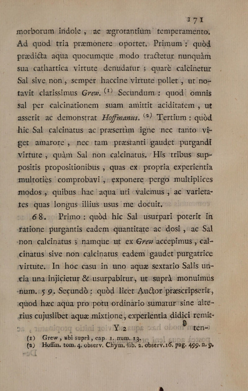 morborum indole , ac zgrotantium temperamento, Ad quod tria premonere oportet. Primum : quód predicta aqua quocumque . modo tractetur nunquàm sua cathartica virtute denudatur ; quare calcinetur Sal sive non , semper haccine virtute pollet , ut no- tavit clarissimus Gzew. (? Secundum: quod: omnis sal per calcinationem | suam amittit aciditatem , ut asserit ac demonstrat Hoffiganus. ) Tertium : quód hic Sal calcinatus ac praesertim igne nec tanto vi- get amarore , nec tam praestanti gaudet purgandi virtute ;, quàm Sal non calcinatus, : His tribus sup- positis propositionibus , quas ex. propria experientia multoties comprobavi ,' exponere pergo multiplices modos ,' quibus hac aqua uti valemus ; ac varieta- tes quas longus illius usus me: docuit. 68. Primo: quód hic Sal usurpari poterit in ratione purgantis eadem quantitate ac dosi , ac Sal non calcinatus 5 namque ut ex G7ew accepimus , cal- cinatus sive non calcinatus eadem gaudet purgatrice virtute. In hoc casu in uno aquz sextario Salis un- xia una injicietur &amp;.usurpabitur, ut. suprà monuimus -num.:5 9. Secundó : quód licet Au&amp;or praescripserit, quod hzc aqua pro potu ordinario sumatur sine alte- rius cujuslibet aqua mixtione, experientia didici remit- Yi z ups | ten- (1) Grew , ubi supri, cap. 1. mum. 13.  Hoffm. tom, 4. observ. Chym. lib. 2. observ. 16. pag. 499. n. g.