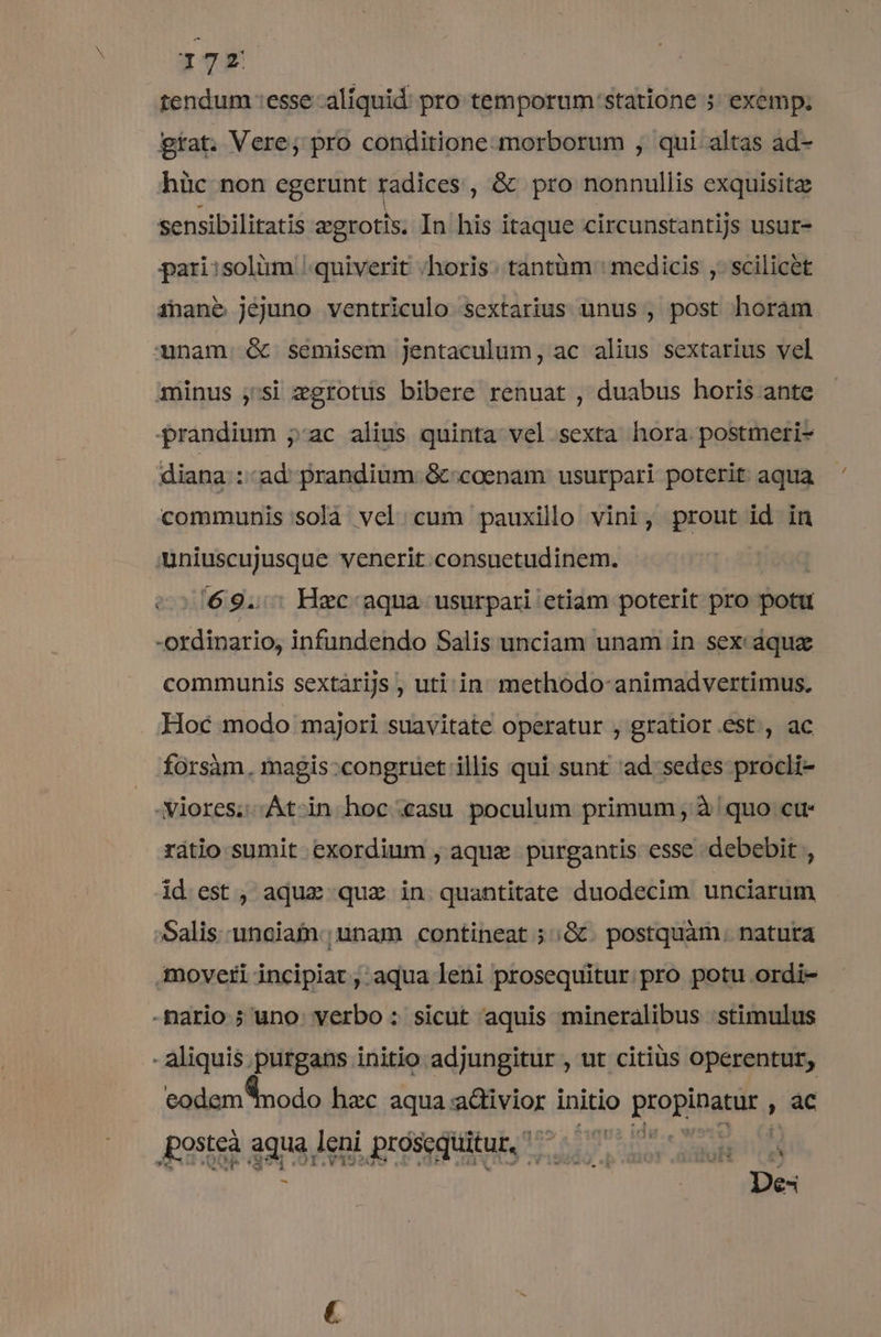 tendum :esse aliquid: pro temporum:statione 5; exemp; gíat. Vere; pro conditione-morborum , qui altas ad- hüc non egerunt radices , &amp; pro nonnullis exquisitz sensibiliratis zgrotis, In his itaque circunstantijs usur- pari:solüm /quiverit /horis. tantüm : medicis ,. scilicet inane jejuno ventriculo sextarius unus , post horam unam d semisem jentaculum, ac alius sextarius vel minus ,'si zgrotus bibere renuat , duabus horis ante prandium jac alius quinta vel sexta hora postmeri- diana ::ad prandium &amp; coenam usurpari poterit aqua communis solà vel cum pauxillo vini, prout id in uniuscujusque venerit consuetudinem. c2169.: Hzc: aqua usurpari etiam poterit pro potu -ordinario, infundendo Salis unciam unam in sex dquz communis sextárijs , uti. in methodo-animadvertimus, Hoc modo majori suavitate operatur , gratior.est, ac forsàm., magis:congruet illis qui sunt ad: sedes procli- .viores;.At-in hoc casu poculum primum , à quo ctt- rátio sumit exordium , aque purgantis esse debebit , id est , aqduz quz in quantitate duodecim unciarum Salis unciam ;unam contineat ; ;&amp;. postquàm. natura moveri incipiat , aqua leni prosequitur pro potu .ordi- codem nodo hac aqua: aRivdor. initio propingnir. , ac ; | De4