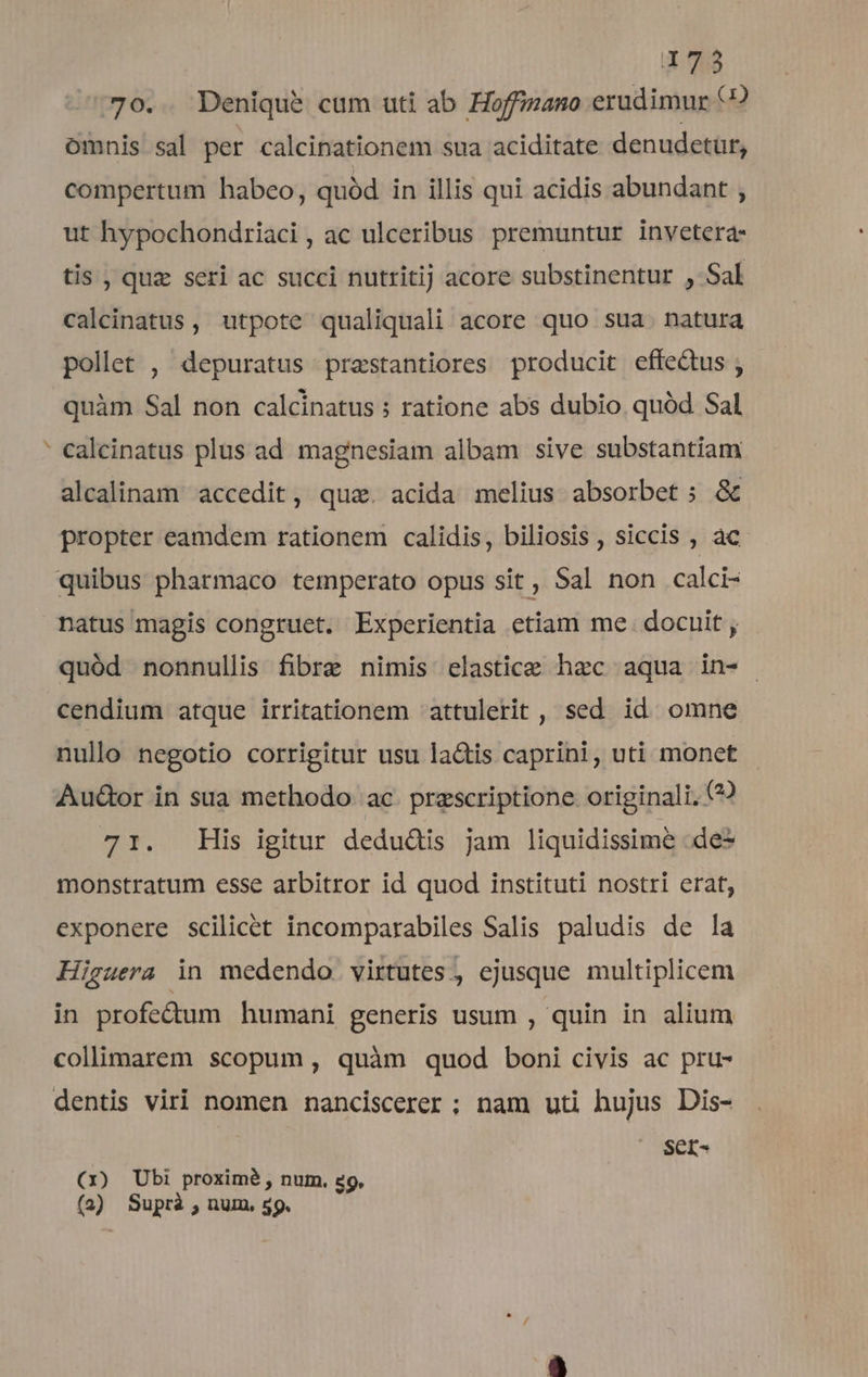 n 70.. Denique cum uti ab Hoffizano erudimur (? omnis sal per calcinationem sua aciditate denudetür, compertum habeo, quód in illis qui acidis abundant , ut hypochondriaci , ac ulceribus premuntur invetera- tis , quz seri ac succi nutritij acore substinentur , Sal calcinatus, utpote qualiquali acore quo sua. natura pollet , depuratus praestantiores producit effeQus ; quàm Sal non calcinatus ; ratione abs dubio quód Sal calcinatus plus ad magnesiam albam sive substantiam alcalinam accedit, qua. acida melius absorbet ; &amp; propter eamdem rationem calidis, biliosis , siccis , àc quód nonnullis fibre nimis elastice haec aqua in- cendium atque irritationem attulerit , sed id omne nullo negotio corrigitur usu lactis caprini, uti monet Au&amp;or in sua methodo. ac. prescriptione originali. (? 71. His igitur dedudis jam liquidissime .de- monstratum esse arbitror id quod instituti nostri erat, exponere scilicet incomparabiles Salis paludis de la Higuera in medendo. virtutes, ejusque multiplicem in profe&amp;um humani generis usum , quin in alium collimarem scopum , quàm quod boni civis ac pru- dentis viri nomen nanciscerer; nam uti hujus Dis- SCI- (x) Ubi proximé , num. 29. (2) Suprà , num, 59.