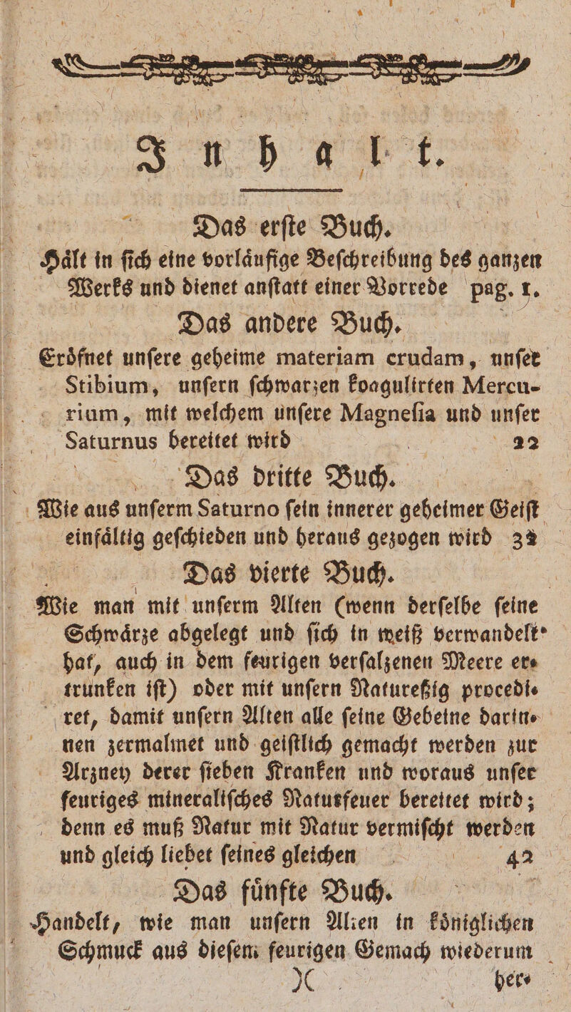 In ba nt. Dtas erſte Buch. Haͤlt in ſich eine vorlaͤufige Beſchreibung des ganzen Werks und dienet anſtatt einer Vorrede pag. r. Das andere Buch. Eroͤfnet unſere geheime materiam erudam, unſer Stibium, unſern ſchwar zen koagulirten en, Saturnus bereitet wird ig 22 1 Das dritte Buch. | Wie aus unferm Saturno fein innerer geheimer Geiſt einfaͤltig geſchieden und heraus gezogen wird 32 | Das vierte Buch. Wie man mit unſerm Alten (wenn derſelbe ſeine Schwaͤrze abgelegt und ſich in weiß verwandelk' hat, auch in dem feurigen verſalzenen Meere er⸗ krünken iſt) oder mit unſern Natureßig proeedi⸗ ret, damit unſern Alten alle feine Gebeine darin nen zermalmet und geiſtlich gemacht werden zur Arzney derer fieben Kranken und woraus unſer feuriges mineraliſches Natutfeuer bereitet wird; denn es muß Natur mit Natur vermiſcht werden und gleich liebet ſeines gleichen e Das fuͤnfte Buch. f Handelt, wie man unſern Alien in koͤniglichen Schmuck aus dieſem feurigen Gemach wiederum . her ⸗