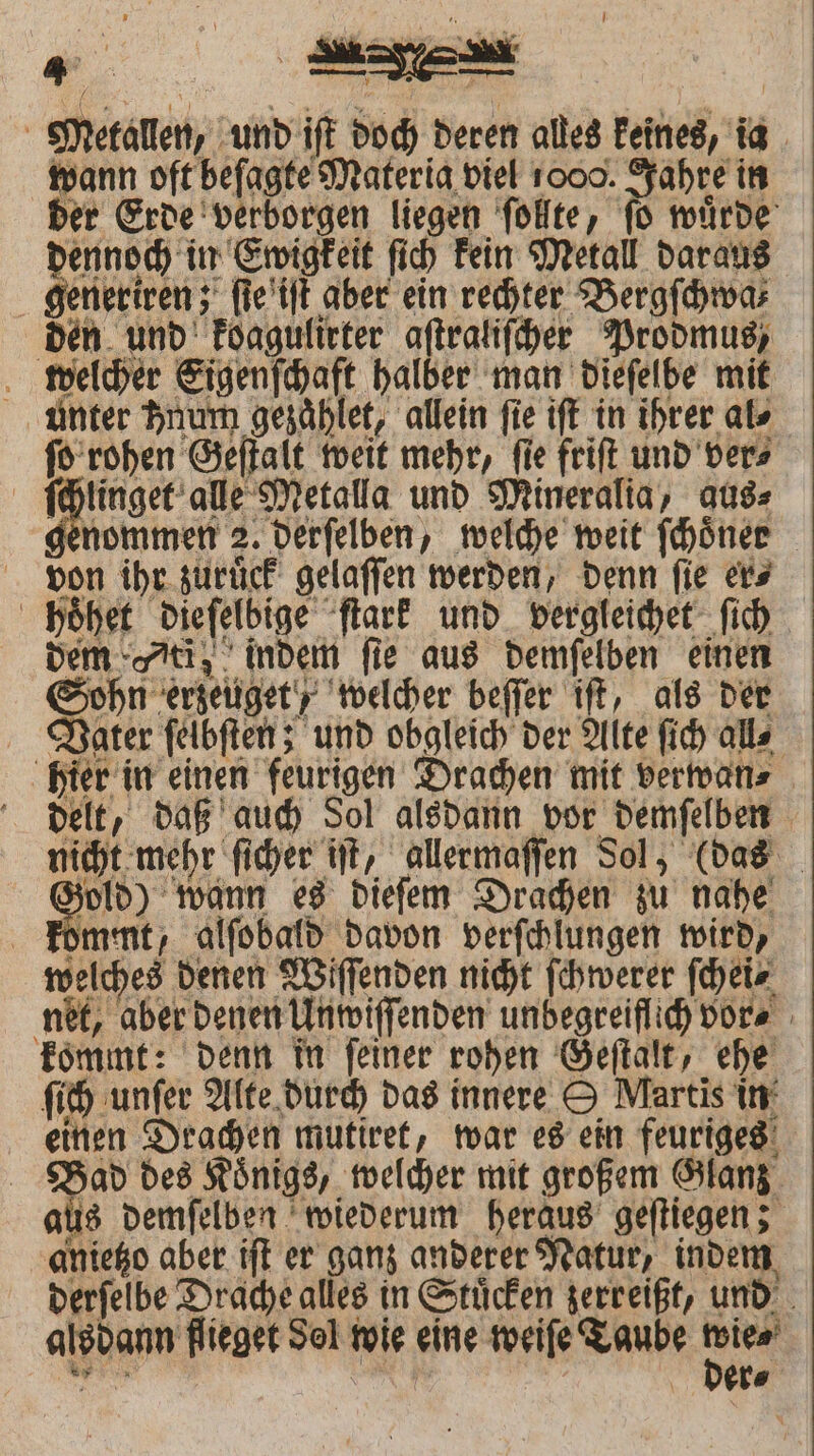 Metallen, und ift doch deren alles keines, ia wann oft beſagte Materia viel 1000. Jahre in der Erde verborgen liegen ſollte, ſo wuͤrde dennoch in Ewigkeit ſich kein Metall daraus generiren; ſie iſt aber ein rechter Bergſchwa⸗ den und koagulirter aſtraliſcher Prodmus, welcher Eigenſchaft halber man dieſelbe mit unter Anum gezaͤhlet, allein fie iſt in ihrer als ſo rohen Geſtalt weit mehr, ſie friſt und ver⸗ | ee alle Metalla und Mineralia, aus⸗ enommen 2. derſelben, welche weit ſchoͤner on ihr zuruͤck gelaſſen werden, denn fie ers choͤhet dieſelbige ſtark und vergleichet ſich dem ti; indem fie aus demſelben einen Sohn erzeuget , welcher beſſer iſt, als der Vater ſelbſten; und obgleich der Alte ſich all⸗ hier in einen feurigen Drachen mit verwan⸗ delt, daß auch Sol alsdann vor demſelben nicht mehr ſicher iſt, allermaſſen Sol, (das zold) wann es dieſem Drachen zu nahe kommt, alſobald davon verſchlungen wird, welches denen Wiſſenden nicht ſchwerer ſchei⸗ net, aber denen Unwiſſenden unbegreiflich vor⸗ kommt: denn in ſeiner rohen Geſtalt, ehe ſich unſer Alte durch das innere O Martis in‘ einen Drachen mutiret, war es ein feuriges Bad des Koͤnigs, welcher mit großem Glanz aus demſelben wiederum heraus geſtiegen; anietzo aber iſt er ganz anderer Natur, indem derſelbe Drache alles in Stuͤcken zerreißt, und alsdann flieget Sel wie eine weiſe Taube 8955 A n der⸗